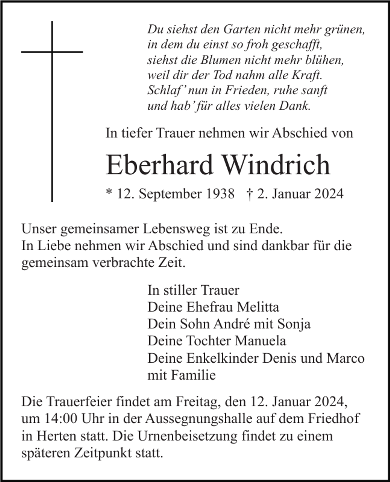 <p>Du siehst den Garten nicht mehr grünen,<br />in dem du einst so froh geschafft,<br />siehst die Blumen nicht mehr blühen,<br />weil dir der Tod nahm alle Kraft.<br />Schlaf’ nun in Frieden, ruhe sanft<br />und hab’ für alles vielen Dank.</p><p>In tiefer Trauer nehmen wir Abschied von</p><p>Eberhard Windrich<br />* 12. September 1938 † 2. Januar 2024<br />Unser gemeinsamer Lebensweg ist zu Ende.<br />In Liebe nehmen wir Abschied und sind dankbar für die<br />gemeinsam verbrachte Zeit.<br />In stiller Trauer<br />Deine Ehefrau Melitta<br />Dein Sohn André mit Sonja<br />Deine Tochter Manuela<br />Deine Enkelkinder Denis und Marco<br />mit Familie<br />Die Trauerfeier findet am Freitag, den 12. Januar 2024,<br />um 14:00 Uhr in der Aussegnungshalle auf dem Friedhof<br />in Herten statt. Die Urnenbeisetzung findet zu einem<br />späteren Zeitpunkt statt.</p>