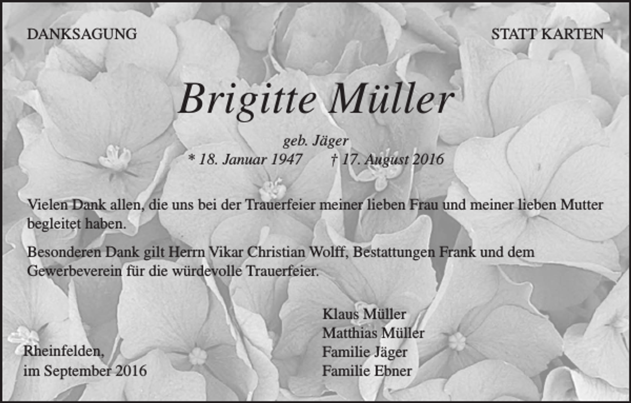 <p>DANKSAGUNG</p><p>statt karten</p><p>Brigitte Müller<br />geb. Jäger<br />* 18. Januar 1947<br />† 17. August 2016<br />Vielen Dank allen, die uns bei der Trauerfeier meiner lieben Frau und meiner lieben Mutter<br />begleitet haben.<br />Besonderen Dank gilt Herrn Vikar Christian Wolff, Bestattungen Frank und dem<br />Gewerbeverein für die würdevolle Trauerfeier.</p><p>Rheinfelden,<br />im September 2016</p><p>Klaus Müller<br />Matthias Müller<br />Familie Jäger<br />Familie Ebner</p>