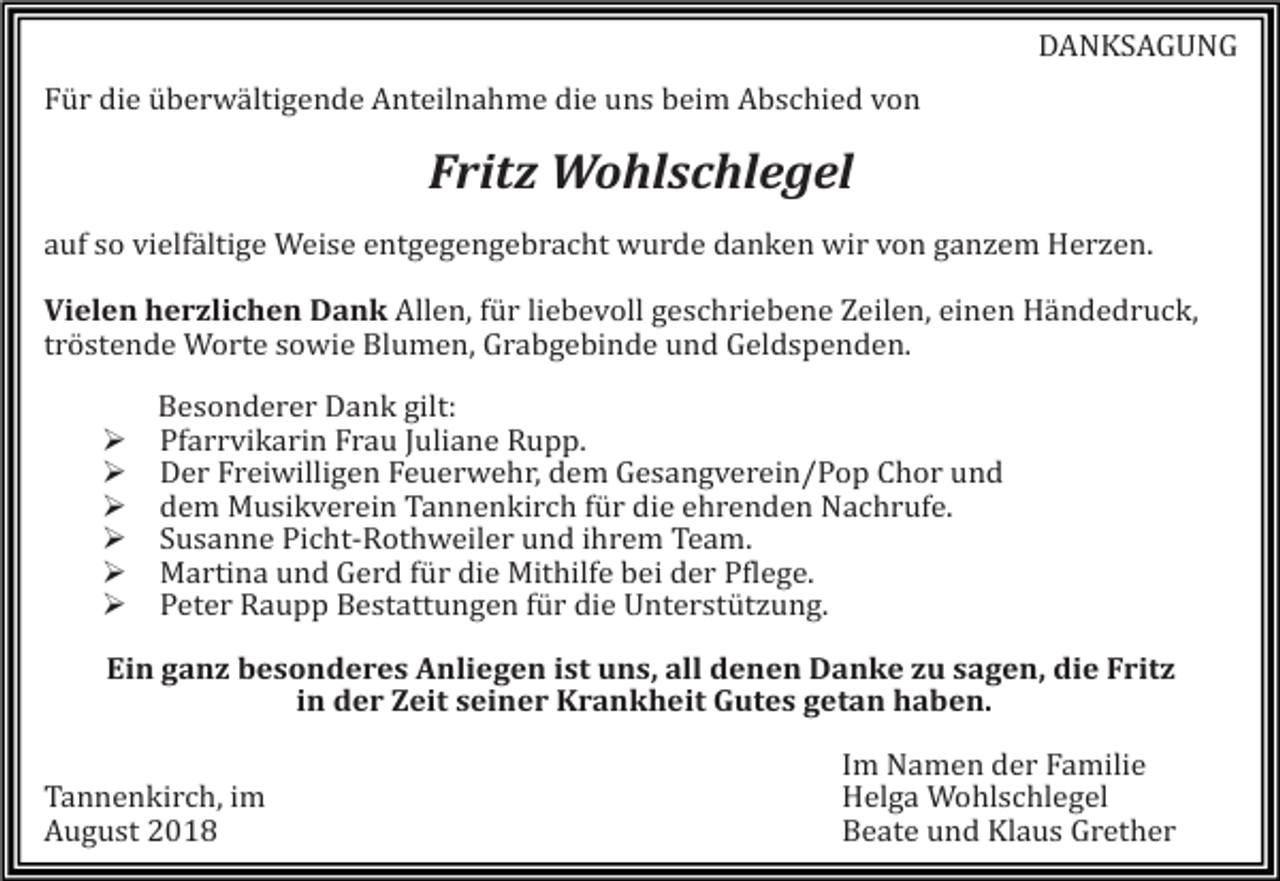 <p>DANKSAGUNG<br />Für die überwältigende Anteilnahme die uns beim Abschied von</p><p>Fritz Wohlschlegel<br />auf so vielfältige Weise entgegengebracht wurde danken wir von gan em Her en.<br />Vielen herzlichen Dank Allen, für liebevoll geschriebene Zeilen, einen Händedruck,<br />tröstende Worte sowie Blumen, Grabgebinde und Geldspenden.<br /><br /><br /><br /><br /><br /></p><p>Besonderer Dank gilt:<br />Pfarrvikarin Frau Juliane Rupp.<br />Der Freiwilligen Feuerwehr, dem Gesangverein/Pop Chor und<br />dem Musikverein Tannenkirch für die ehrenden Nachrufe.<br />Susanne Picht-Rothweiler und ihrem Team.<br />Martina und Gerd für die Mithilfe bei der Pflege.<br />Peter Raupp Bestattungen für die Unterstüt ung.</p><p>Ein ganz besonderes Anliegen ist uns, all denen Danke zu sagen, die Fritz<br />in der Zeit seiner Krankheit Gutes getan haben.<br />Tannenkirch, im<br />August 2018</p><p>Im<br />Nam<br />en der Fam<br />ilie<br />Helga Wohlschlegel<br />Beate und Klaus Grether</p>