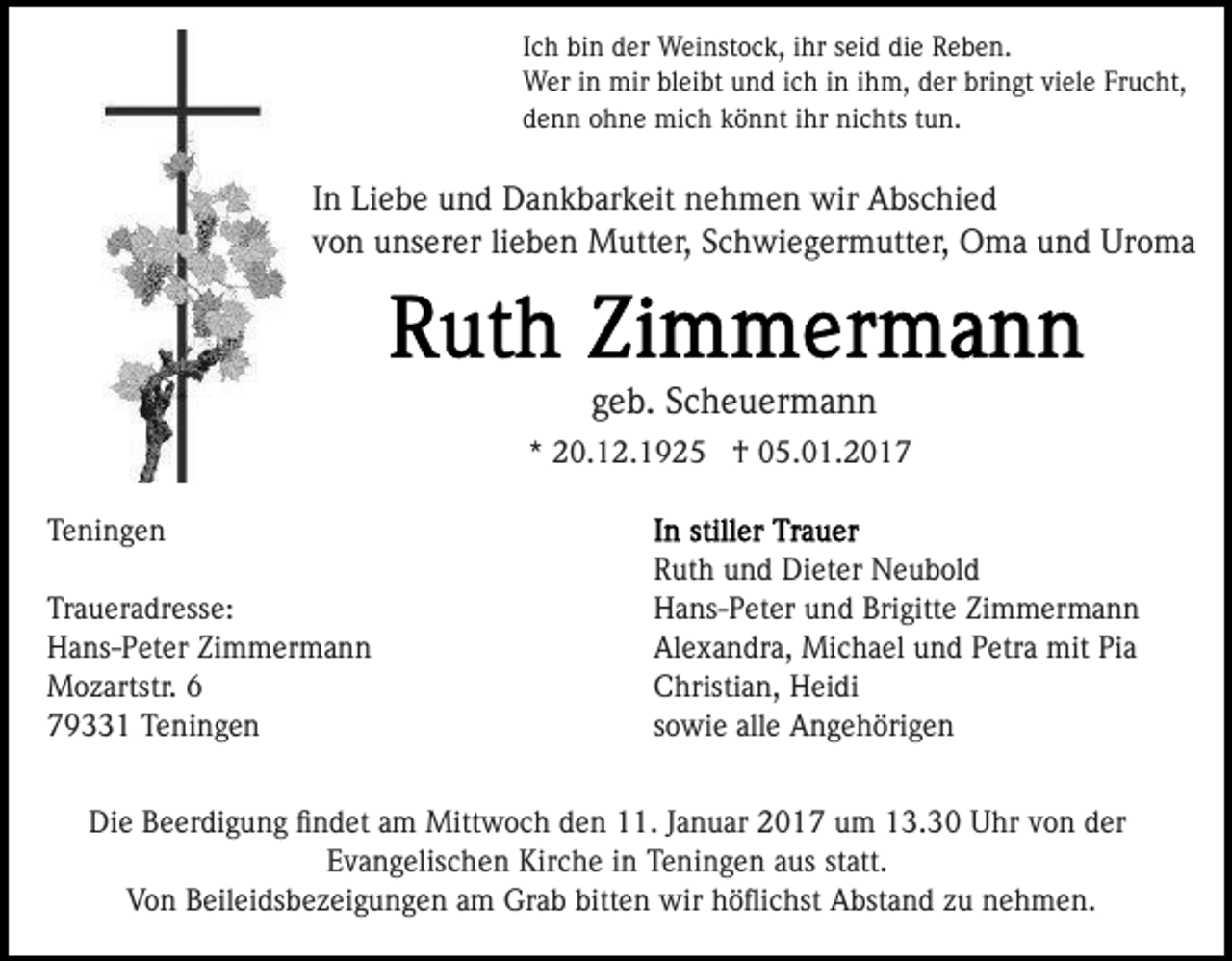 <p>Ich bin der Weinstock, ihr seid die Reben.<br />Wer in mir bleibt und ich in ihm, der bringt viele Frucht,<br />denn ohne mich könnt ihr nichts tun.</p><p>In Liebe und Dankbarkeit nehmen wir Abschied<br />von unserer lieben Mutter, Schwiegermutter, Oma und Uroma</p><p>geb. Scheuermann<br />* 20.12.1925 † 05.01.2017<br />Teningen<br />Traueradresse:<br />Hans-Peter Zimmermann<br />Mozartstr. 6<br />79331 Teningen</p><p>Ruth und Dieter Neubold<br />Hans-Peter und Brigitte Zimmermann<br />Alexandra, Michael und Petra mit Pia<br />Christian, Heidi<br />sowie alle Angehörigen</p><p>Die Beerdigung ﬁndet am Mittwoch den 11. Januar 2017 um 13.30 Uhr von der<br />Evangelischen Kirche in Teningen aus statt.<br />Von Beileidsbezeigungen am Grab bitten wir höﬂichst Abstand zu nehmen.</p>