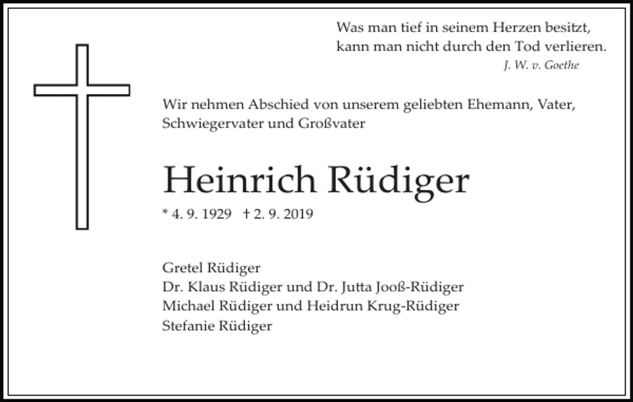 <p>Was man tief in seinem Herzen besi�t,<br />kann man nicht durch den Tod verlieren.<br />J. W. v. Goethe</p><p>Wir nehmen Abschied von unserem geliebten Ehemann, Vater,<br />Schwiegervater und Großvater</p><p>Heinrich Rüdiger<br />* 4. 9. 1929 † 2. 9. 2019</p><p>Gretel Rüdiger<br />Dr. Klaus Rüdiger und Dr. Ju�a Jooß­Rüdiger<br />Michael Rüdiger und Heidrun Krug­Rüdiger<br />Stefanie Rüdiger</p>