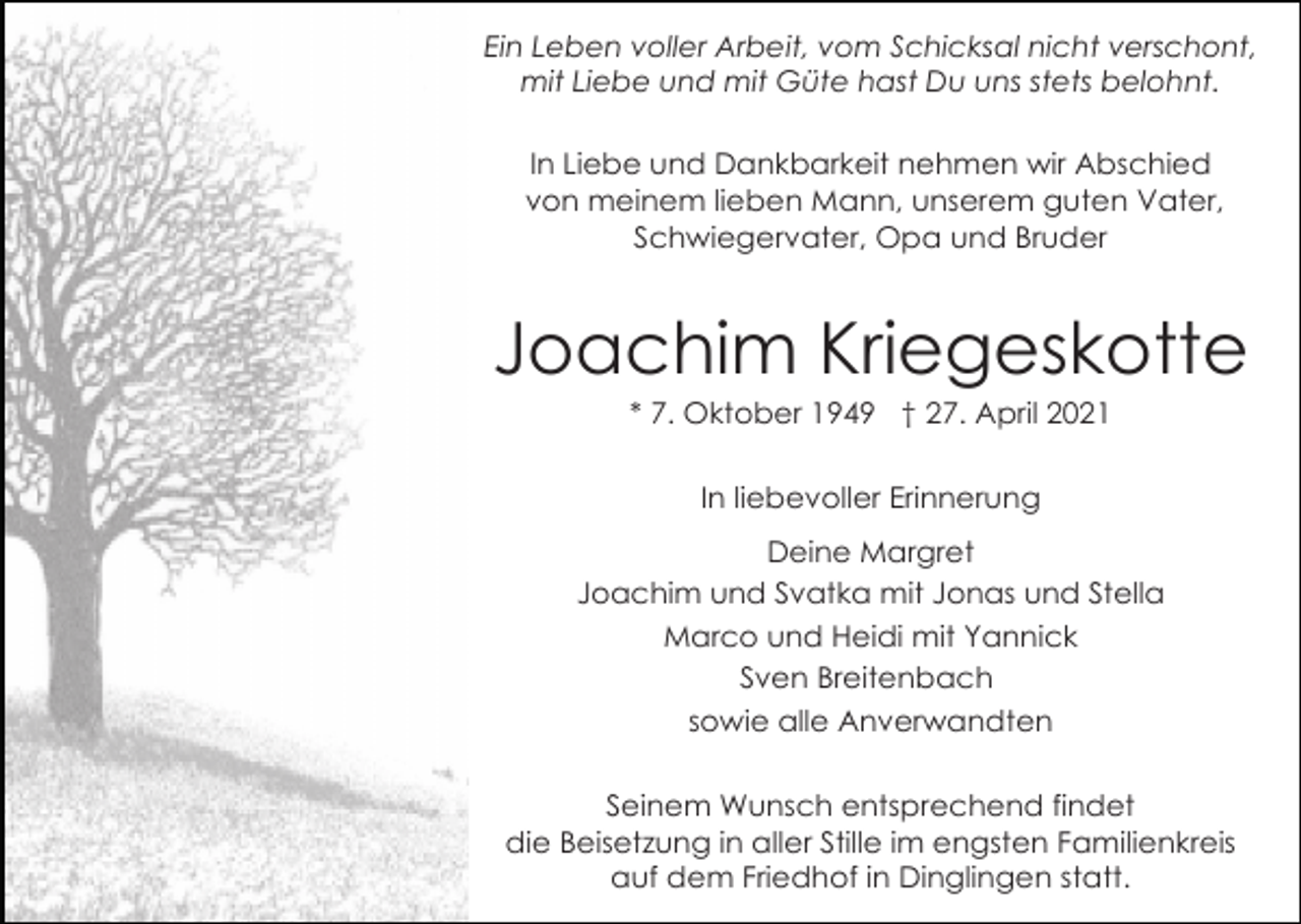 <p>Ein Leben voller Arbeit, vom Schicksal nicht verschont,<br />mit Liebe und mit Güte hast Du uns stets belohnt.<br />In Liebe und Dankbarkeit nehmen wir Abschied<br />von meinem lieben Mann, unserem guten Vater,<br />Schwiegervater, Opa und Bruder</p><p>Joachim Kriegeskotte<br />* 7. Oktober 1949 † 27. April 2021<br />In liebevoller Erinnerung<br />Deine Margret<br />Joachim und Svatka mit Jonas und Stella<br />Marco und Heidi mit Yannick<br />Sven Breitenbach<br />sowie alle Anverwandten<br />Seinem Wunsch entsprechend findet<br />die Beisetzung in aller Stille im engsten Familienkreis<br />auf dem Friedhof in Dinglingen statt.</p>