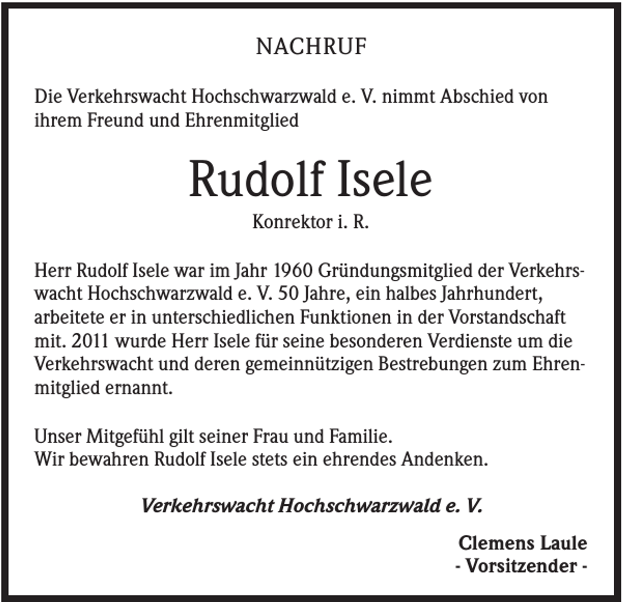 <p>NACHRUF<br />Die Verkehrswacht Hochschwarzwald e. V. nimmt Abschied von<br />ihrem Freund und Ehrenmitglied</p><p>Rudolf Isele<br />Konrektor i. R.<br />Herr Rudolf Isele war im Jahr 1960 Gründungsmitglied der Verkehrswacht Hochschwarzwald e. V. 50 Jahre, ein halbes Jahrhundert,<br />arbeitete er in unterschiedlichen Funktionen in der Vorstandschaft<br />mit. 2011 wurde Herr Isele für seine besonderen Verdienste um die<br />Verkehrswacht und deren gemeinnützigen Bestrebungen zum Ehrenmitglied ernannt.<br />Unser Mitgefühl gilt seiner Frau und Familie.<br />Wir bewahren Rudolf Isele stets ein ehrendes Andenken.<br />Verkehrswacht Hochschwarzwald e. V.<br />Clemens Laule<br />- Vorsitzender -</p>