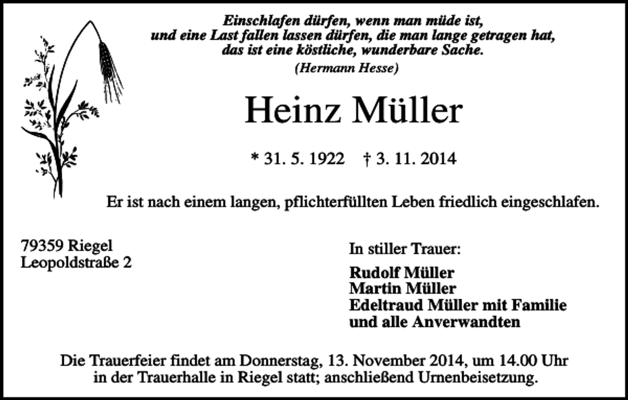 <p>Einschlafen dürfen, wenn man müde ist,<br />und eine Last fallen lassen dürfen, die man lange getragen hat,<br />das ist eine köstliche, wunderbare Sache.<br />(Hermann Hesse)</p><p>Heinz Müller<br />* 31. 5. 1922</p><p>† 3. 11. 2014</p><p>Er ist nach einem langen, pflichterfüllten Leben friedlich eingeschlafen.<br />79359 Riegel<br />Leopoldstraße 2</p><p>In stiller Trauer:<br />Rudolf Müller<br />Martin Müller<br />Edeltraud Müller mit Familie<br />und alle Anverwandten</p><p>Die Trauerfeier findet am Donnerstag, 13. November 2014, um 14.00 Uhr<br />in der Trauerhalle in Riegel statt; anschließend Urnenbeisetzung.</p>