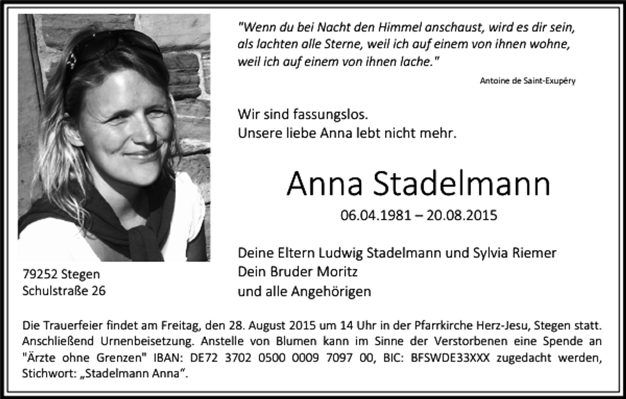 <p>"Wenn du bei Nacht den Himmel anschaust, wird es dir sein,<br />als lachten alle Sterne, weil ich auf einem von ihnen wohne,<br />weil ich auf einem von ihnen lache."<br />Antoine de Saint-Exupéry</p><p>Wir sind fassungslos.<br />Unsere liebe Anna lebt nicht mehr.</p><p>Anna Stadelmann<br />06.04.1981 – 20.08.2015</p><p>79252 Stegen<br />Schulstraße 26</p><p>Deine Eltern Ludwig Stadelmann und Sylvia Riemer<br />Dein Bruder Moritz<br />und alle Angehörigen</p><p>Die Trauerfeier findet am Freitag, den 28. August 2015 um 14 Uhr in der Pfarrkirche Herz-Jesu, Stegen statt.<br />Anschließend Urnenbeisetzung. Anstelle von Blumen kann im Sinne der Verstorbenen eine Spende an<br />"Ärzte ohne Grenzen" IBAN: DE72 3702 0509 7097 00, BIC: BFSWDE33XXX zugedacht werden,<br />Stichwort: „Stadelmann Anna“.</p>