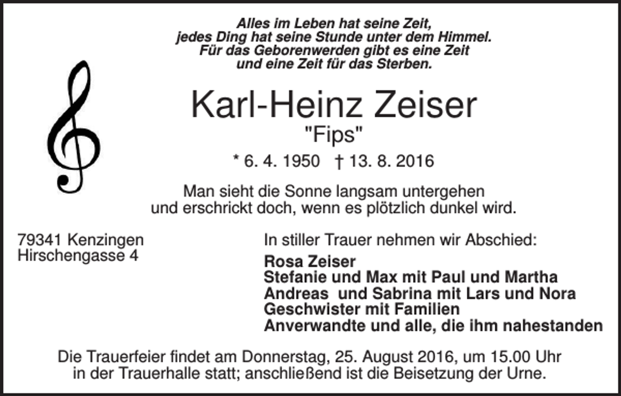 <p>Alles im Leben hat seine Zeit,<br />jedes Ding hat seine Stunde unter dem Himmel.<br />Für das Geborenwerden gibt es eine Zeit<br />und eine Zeit für das Sterben.</p><p>Karl-Heinz Zeiser<br />"Fips"</p><p>* 6. 4. 1950 † 13. 8. 2016<br />Man sieht die Sonne langsam untergehen<br />und erschrickt doch, wenn es plötzlich dunkel wird.<br />79341 Kenzingen<br />Hirschengasse 4</p><p>In stiller Trauer nehmen wir Abschied:<br />Rosa Zeiser<br />Stefanie und Max mit Paul und Martha<br />Andreas und Sabrina mit Lars und Nora<br />Geschwister mit Familien<br />Anverwandte und alle, die ihm nahestanden</p><p>Die Trauerfeier findet am Donnerstag, 25. August 2016, um 15.00 Uhr<br />in der Trauerhalle statt; anschließend ist die Beisetzung der Urne.</p>