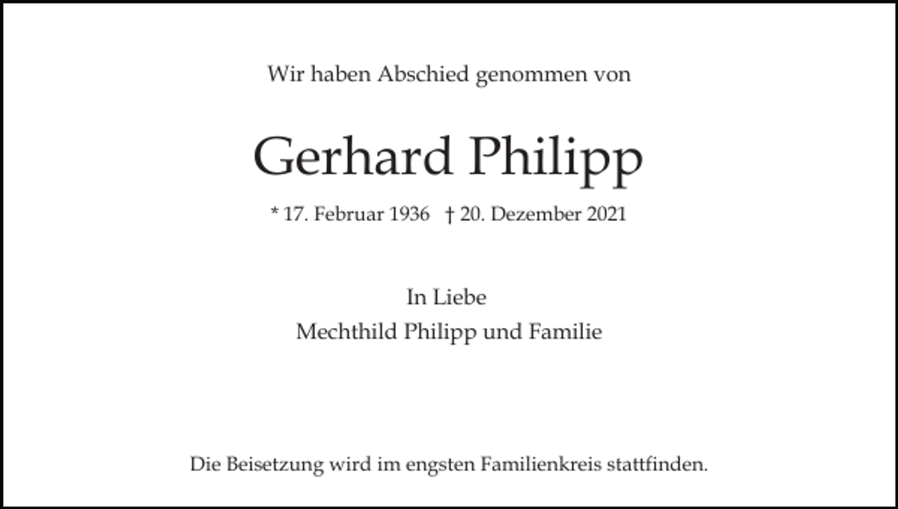 <p>Wir haben Abschied genommen von</p><p>Gerhard Philipp<br />* 17. Februar 1936 † 20. Dezember 2021</p><p>In Liebe<br />Mechthild Philipp und Familie</p><p>Die Beisetzung wird im engsten Familienkreis stattfinden.</p>