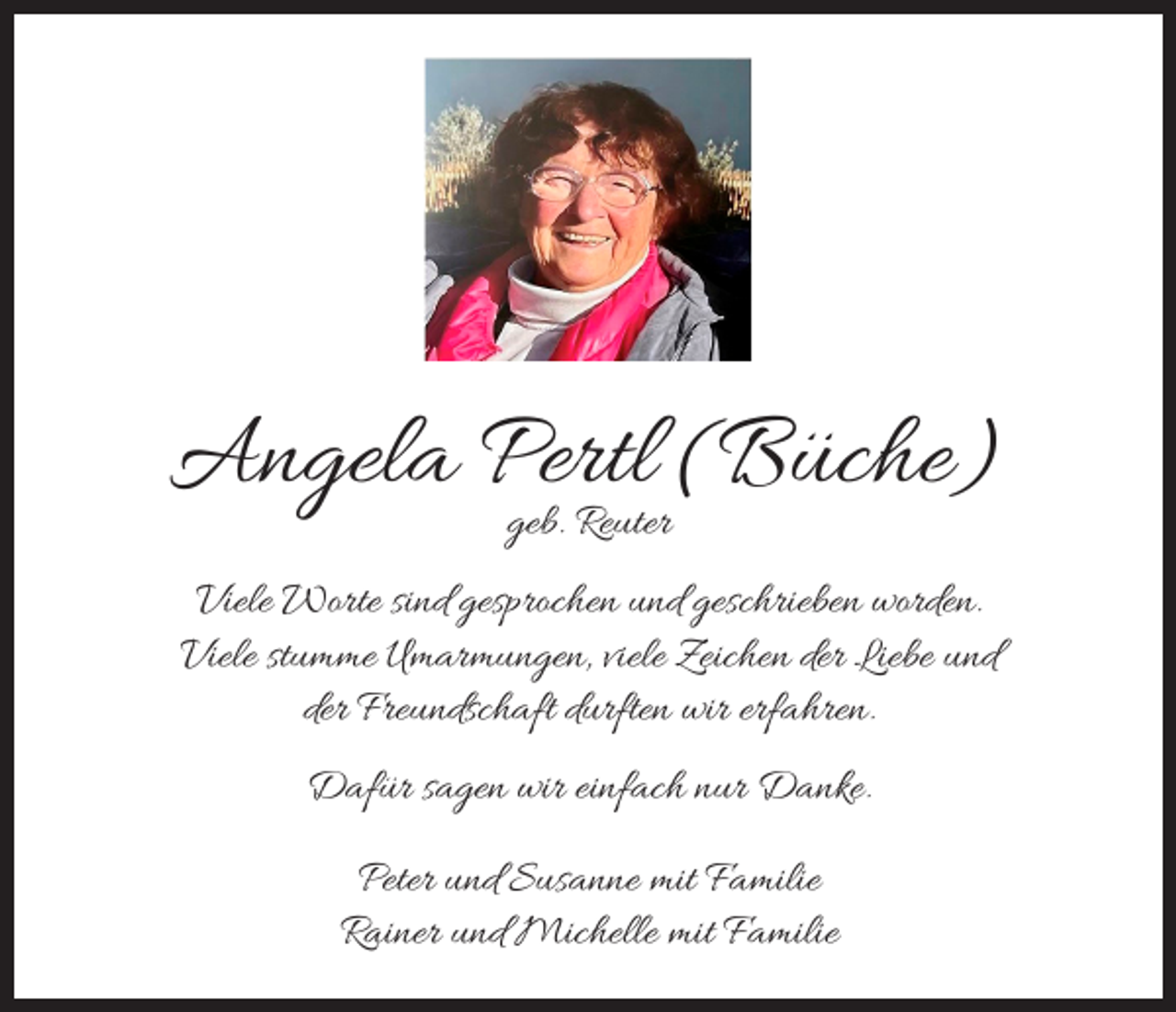 <p>Angela Pertl<br />(Büche)<br />geb. Reuter<br />Viele Worte sind gesprochen und geschrieben worden.<br />Viele stumme Umarmungen, viele Zeichen der Liebe und<br />der Freundschaft durften wir erfahren.<br />Dafür sagen wir einfach nur Danke.<br />Peter und Susanne mit Familie<br />Rainer und Michelle mit Familie</p>