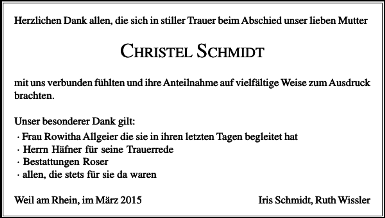 <p>Herzlichen Dank allen, die sich in stiller Trauer beim Abschied unser lieben Mutter</p><p>CHRISTEL SCHMIDT<br />mit uns verbunden fühlten und ihre Anteilnahme auf vielfältige Weise zum Ausdruck<br />brachten.<br />Unser besonderer Dank gilt:<br />· Frau Rowitha Allgeier die sie in ihren letzten Tagen begleitet hat<br />· Herrn Häfner für seine Trauerrede<br />· Bestattungen Roser<br />· allen, die stets für sie da waren<br />Weil am Rhein, im März 2015</p><p>Iris Schmidt, Ruth Wissler</p>