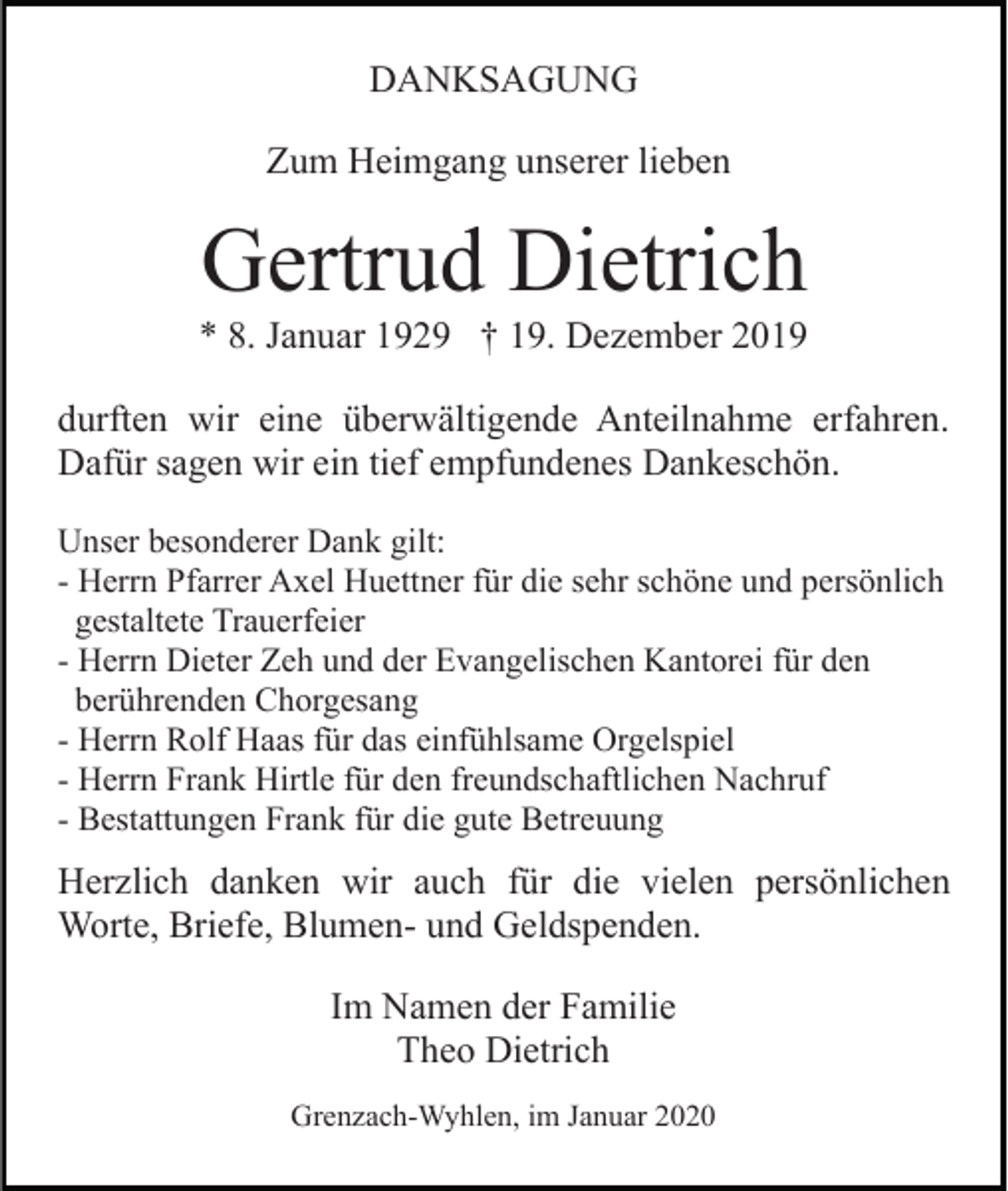 <p>DANKSAGUNG<br />Zum Heimgang unserer lieben</p><p>Gertrud Dietrich<br />* 8. Januar 1929 † 19. Dezember 2019<br />durften wir eine überwältigende Anteilnahme erfahren.<br />Dafür sagen wir ein tief empfundenes Dankeschön.<br />Unser besonderer Dank gilt:<br />- Herrn Pfarrer Axel Huettner für die sehr schöne und persönlich<br />gestaltete Trauerfeier<br />- Herrn Dieter Zeh und der Evangelischen Kantorei für den<br />berührenden Chorgesang<br />- Herrn Rolf Haas für das einfühlsame Orgelspiel<br />- Herrn Frank Hirtle für den freundschaftlichen Nachruf<br />- Bestattungen Frank für die gute Betreuung</p><p>Herzlich danken wir auch für die vielen persönlichen<br />Worte, Briefe, Blumen- und Geldspenden.<br />Im Namen der Familie<br />Theo Dietrich<br />Grenzach-Wyhlen, im Januar 2020</p>