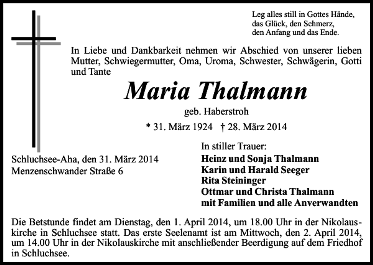 <p>Leg alles still in Gottes Hände,<br />das Glück, den Schmerz,<br />den Anfang und das Ende.</p><p>In Liebe und Dankbarkeit nehmen wir Abschied von unserer lieben<br />Mutter, Schwiegermutter, Oma, Uroma, Schwester, Schwägerin, Gotti<br />und Tante</p><p>Maria Thalmann<br />geb. Haberstroh</p><p>* 31. März 1924 † 28. März 2014<br />Schluchsee-Aha, den 31. März 2014<br />Menzenschwander Straße 6</p><p>In stiller Trauer:<br />Heinz und Sonja Thalmann<br />Karin und Harald Seeger<br />Rita Steininger<br />Ottmar und Christa Thalmann<br />mit Familien und alle Anverwandten</p><p>Die Betstunde findet am Dienstag, den 1. April 2014, um 18.00 Uhr in der Nikolauskirche in Schluchsee statt. Das erste Seelenamt ist am Mittwoch, den 2. April 2014,<br />um 14.00 Uhr in der Nikolauskirche mit anschließender Beerdigung auf dem Friedhof<br />in Schluchsee.</p>
