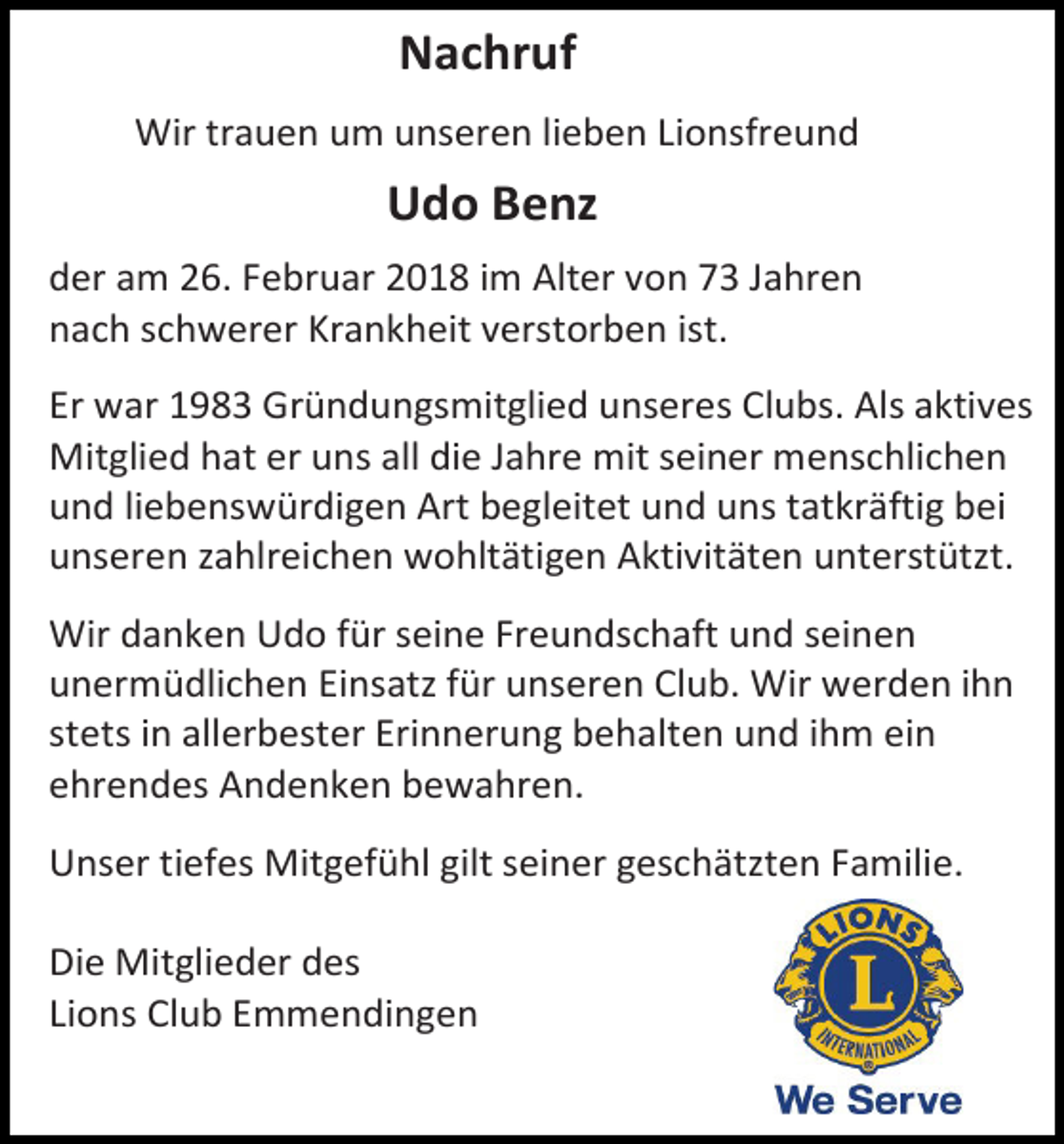 <p>Nachruf<br />Wir trauen um unseren lieben Lionsfreund</p><p>Udo Benz<br />der am 26. Februar 2018 im Alter von 73 Jahren<br />nach schwerer Krankheit verstorben ist.<br />Er war 1983 Gründungsmitglied unseres Clubs. Als aktives<br />Mitglied hat er uns all die Jahre mit seiner menschlichen<br />und liebenswürdigen Art begleitet und uns tatkräftig bei<br />unseren zahlreichen wohltätigen Aktivitäten unterstützt.<br />Wir danken Udo für seine Freundschaft und seinen<br />unermüdlichen Einsatz für unseren Club. Wir werden ihn<br />stets in allerbester Erinnerung behalten und ihm ein<br />ehrendes Andenken bewahren.<br />Unser tiefes Mitgefühl gilt seiner geschätzten Familie.<br />Die Mitglieder des<br />Lions Club Emmendingen</p>