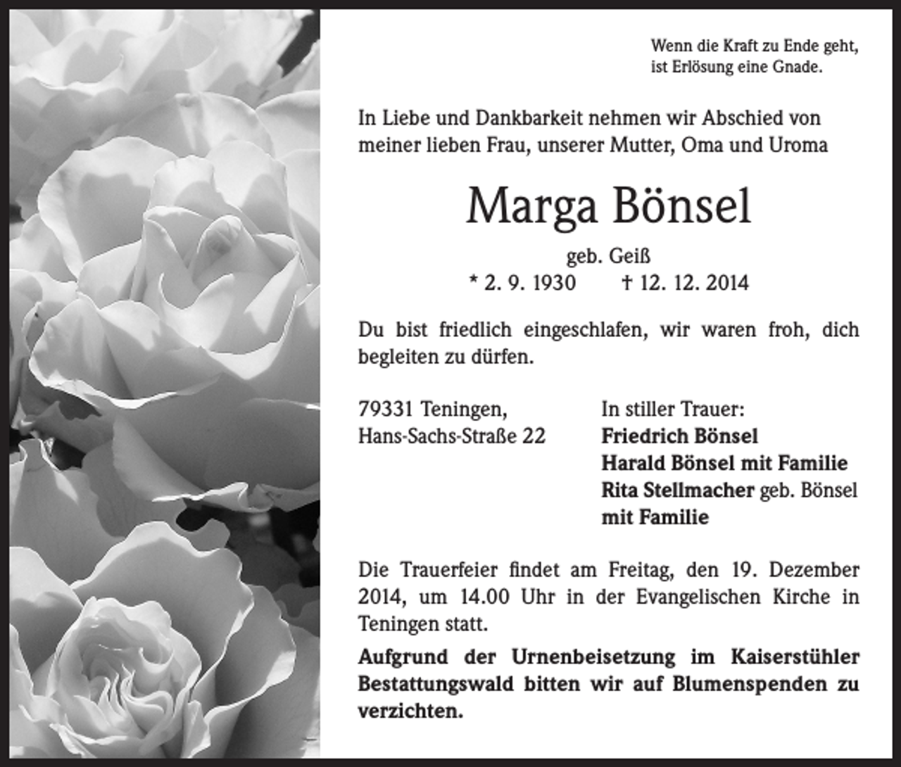 <p>Wenn die Kraft zu Ende geht,<br />ist Erlösung eine Gnade.</p><p>In Liebe und Dankbarkeit nehmen wir Abschied von<br />meiner lieben Frau, unserer Mutter, Oma und Uroma</p><p>Marga Bönsel<br />geb. Geiß<br />* 2. 9. 1930 † 12. 12. 2014<br />Du bist friedlich eingeschlafen, wir waren froh, dich<br />begleiten zu dürfen.<br />79331 Teningen,<br />Hans-Sachs-Straße 22</p><p>I n stiller Trauer:<br />Friedrich Bönsel<br />Harald Bönsel mit Familie<br />Rita Stellmacher geb. Bönsel<br />mit Familie</p><p>Die Trauerfeier findet am Freitag, den 19. Dezember<br />2014, um 14.00 Uhr in der Evangelischen Kirche in<br />Teningen statt.<br />Aufgrund der Urnenbeisetzung im Kaiserstühler<br />Bestattungswald bitten wir auf Blumenspenden zu<br />verzichten.</p>