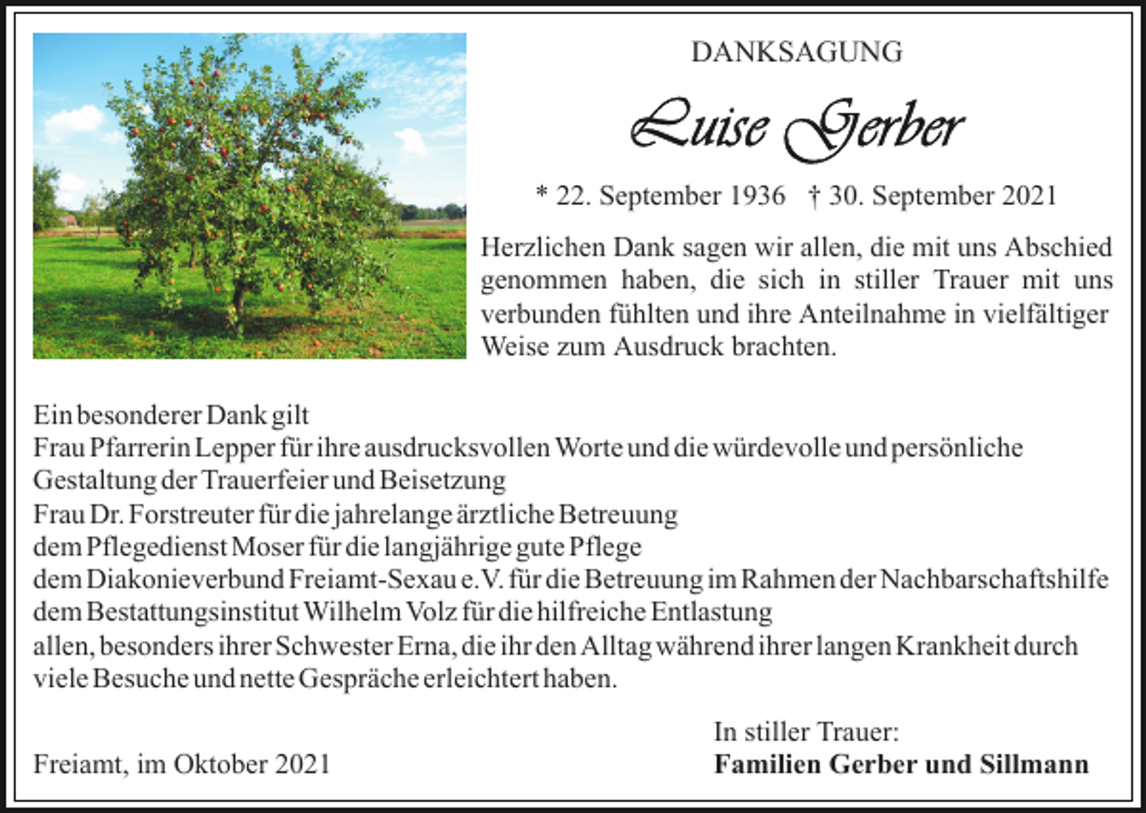 <p>DANKSAGUNG</p><p>* 22. September 1936 † 30. September 2021<br />Herzlichen Dank sagen wir allen, die mit uns Abschied<br />genommen haben, die sich in stiller Trauer mit uns<br />verbunden fühlten und ihre Anteilnahme in vielfältiger<br />Weise zum Ausdruck brachten.<br />Ein besonderer Dank gilt<br />Frau Pfarrerin Lepper für ihre ausdrucksvollen Worte und die würdevolle und persönliche<br />Gestaltung der Trauerfeier und Beisetzung<br />Frau Dr. Forstreuter für die jahrelange ärztliche Betreuung<br />dem Pflegedienst Moser für die langjährige gute Pflege<br />dem Diakonieverbund Freiamt-Sexau e.V. für die Betreuung im Rahmen der Nachbarschaftshilfe<br />dem Bestattungsinstitut Wilhelm Volz für die hilfreiche Entlastung<br />allen, besonders ihrer Schwester Erna, die ihr den Alltag während ihrer langen Krankheit durch<br />viele Besuche und nette Gespräche erleichtert haben.<br />Freiamt, im Oktober 2021</p><p>In stiller Trauer:<br />Familien Gerber und Sillmann</p>