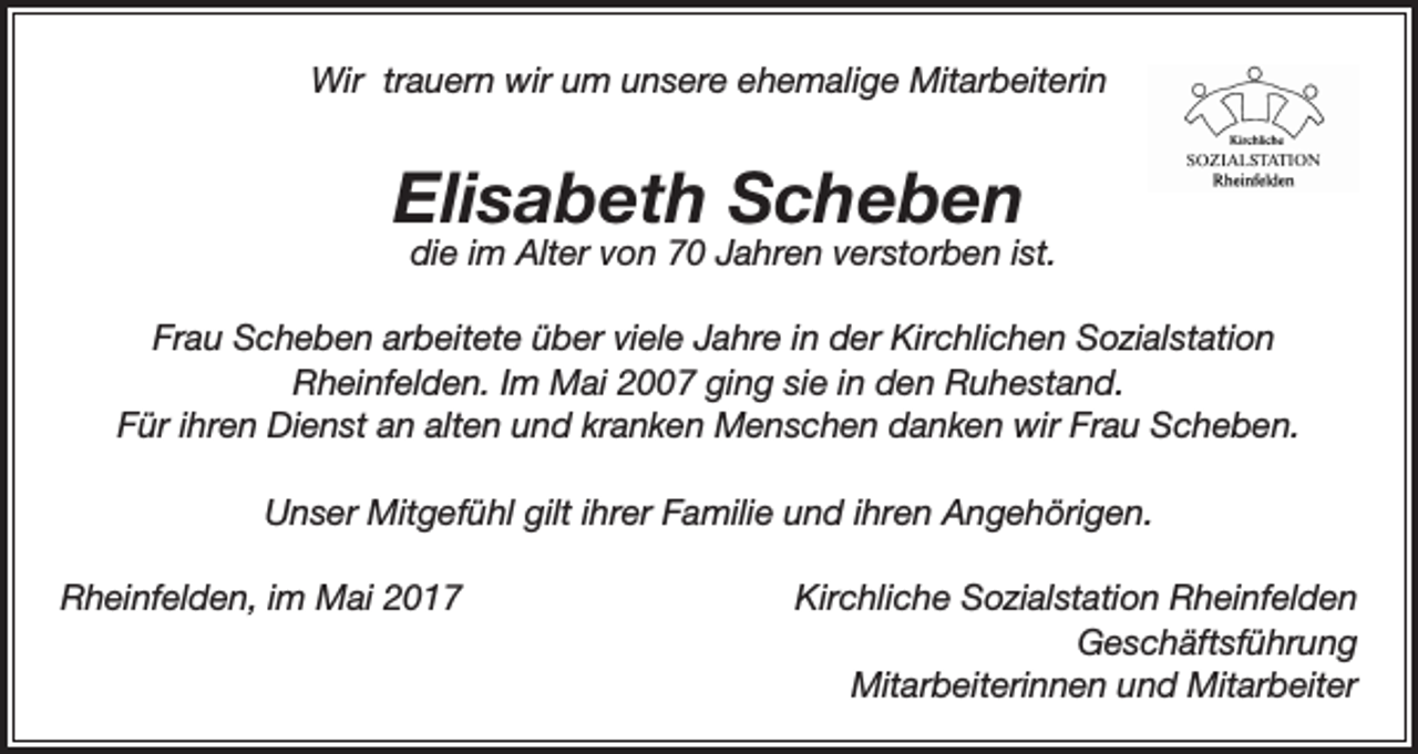 <p>Wir trauern wir um unsere ehemalige Mitarbeiterin</p><p>Elisabeth Scheben</p><p>die im Alter von 70 Jahren verstorben ist.</p><p>Frau Scheben arbeitete über viele Jahre in der Kirchlichen Sozialstation<br />Rheinfelden. Im Mai 2007 ging sie in den Ruhestand.<br />Für ihren Dienst an alten und kranken Menschen danken wir Frau Scheben.<br />Unser Mitgefühl gilt ihrer Familie und ihren Angehörigen.<br />Rheinfelden, im Mai 2017</p><p>Kirchliche Sozialstation Rheinfelden<br />Geschäftsführung<br />Mitarbeiterinnen und Mitarbeiter</p>
