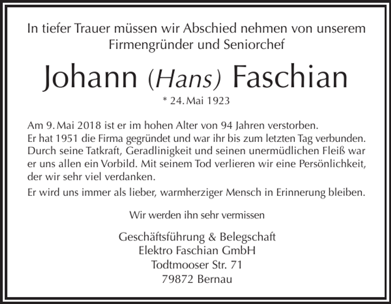 <p>In tiefer Trauer müssen wir Abschied nehmen von unserem<br />Firmengründer und Seniorchef</p><p>Johann (Hans) Faschian<br />* 24. Mai 1923</p><p>Am 9. Mai 2018 ist er im hohen Alter von 94 Jahren verstorben.<br />Er hat 1951 die Firma gegründet und war ihr bis zum letzten Tag verbunden.<br />Durch seine Tatkraft, Geradlinigkeit und seinen unermüdlichen Fleiß war<br />er uns allen ein Vorbild. Mit seinem Tod verlieren wir eine Persönlichkeit,<br />der wir sehr viel verdanken.<br />Er wird uns immer als lieber, warmherziger Mensch in Erinnerung bleiben.<br />Wir werden ihn sehr vermissen</p><p>Geschäftsführung &amp; Belegschaft<br />Elektro Faschian GmbH<br />Todtmooser Str. 71<br />79872 Bernau</p>