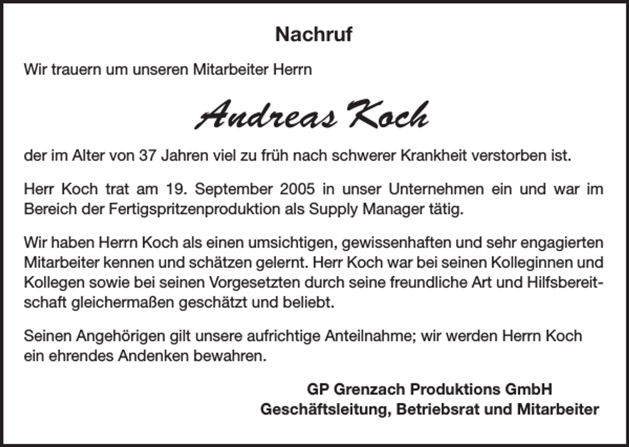 <p>Nachruf<br />Wir trauern um unseren Mitarbeiter Herrn</p><p>Andreas Koch<br />der im Alter von 37 Jahren viel zu früh nach schwerer Krankheit verstorben ist.<br />Herr Koch trat am 19. September 2005 in unser Unternehmen ein und war im<br />Bereich der Fertigspritzenproduktion als Supply Manager tätig.<br />Wir haben Herrn Koch als einen umsichtigen, gewissenhaften und sehr engagierten<br />Mitarbeiter kennen und schätzen gelernt. Herr Koch war bei seinen Kolleginnen und<br />Kollegen sowie bei seinen Vorgesetzten durch seine freundliche Art und Hilfsbereitschaft gleichermaßen geschätzt und beliebt.<br />Seinen Angehörigen gilt unsere aufrichtige Anteilnahme; wir werden Herrn Koch<br />ein ehrendes Andenken bewahren.<br />GP Grenzach Produktions GmbH<br />Geschäftsleitung, Betriebsrat und Mitarbeiter</p>