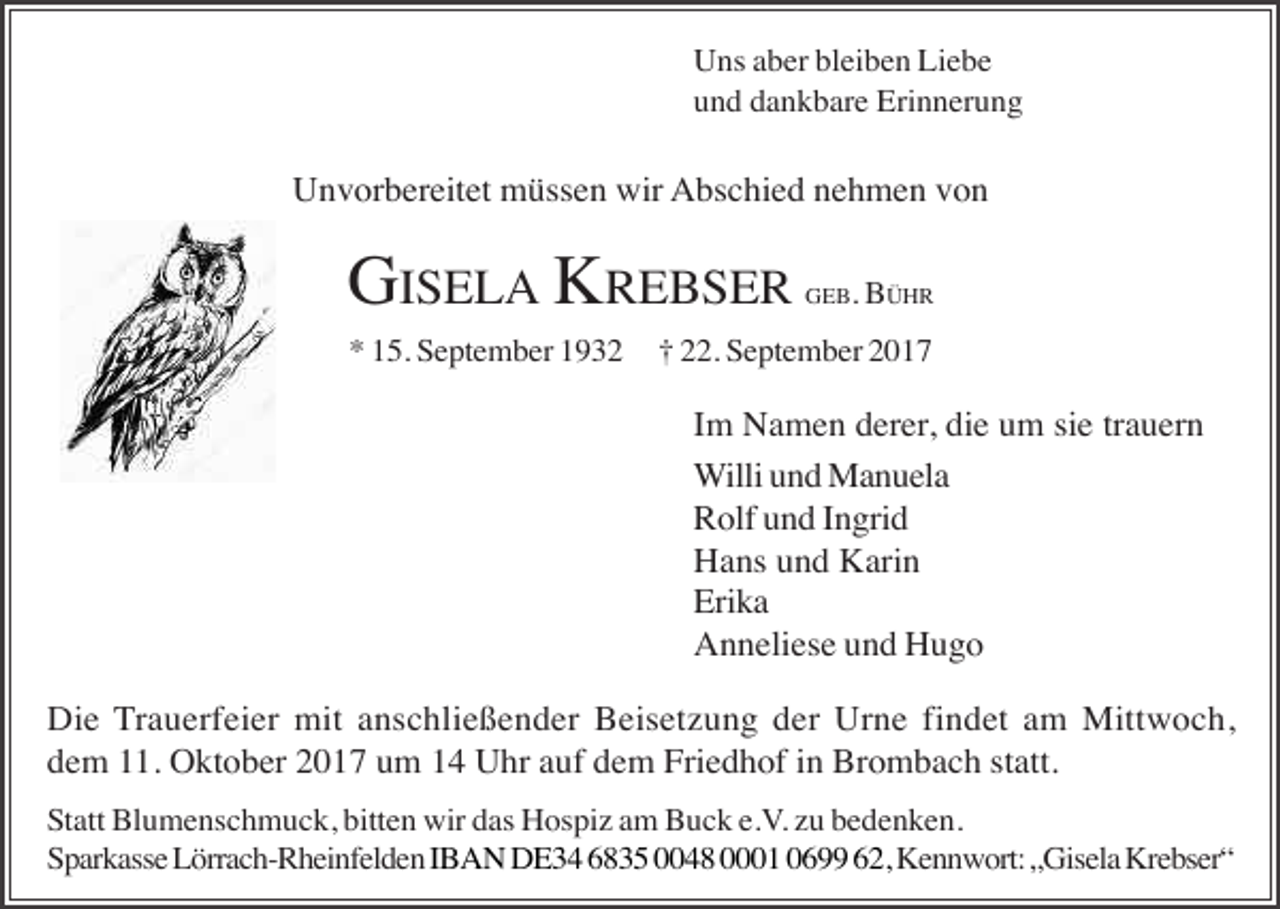 <p>Uns aber bleiben Liebe<br />und dankbare Erinnerung</p><p>Unvorbereitet müssen wir Abschied nehmen von</p><p>GISELA KREBSER<br />* 15. September 1932</p><p>GEB. BÜHR</p><p>† 22. September 2017</p><p>Im Namen derer, die um sie trauern<br />Willi und Manuela<br />Rolf und Ingrid<br />Hans und Karin<br />Erika<br />Anneliese und Hugo<br />Die Trauerfeier mit anschließender Beisetzung der Urne findet am Mittwoch,<br />dem 11. Oktober 2017 um 14 Uhr auf dem Friedhof in Brombach statt.<br />Statt Blumenschmuck, bitten wir das Hospiz am Buck e.V. zu bedenken.<br />Sparkasse Lörrach-Rheinfelden IBAN DE34 6835 0048 0001 0699 62, Kennwort: „Gisela Krebser“</p>