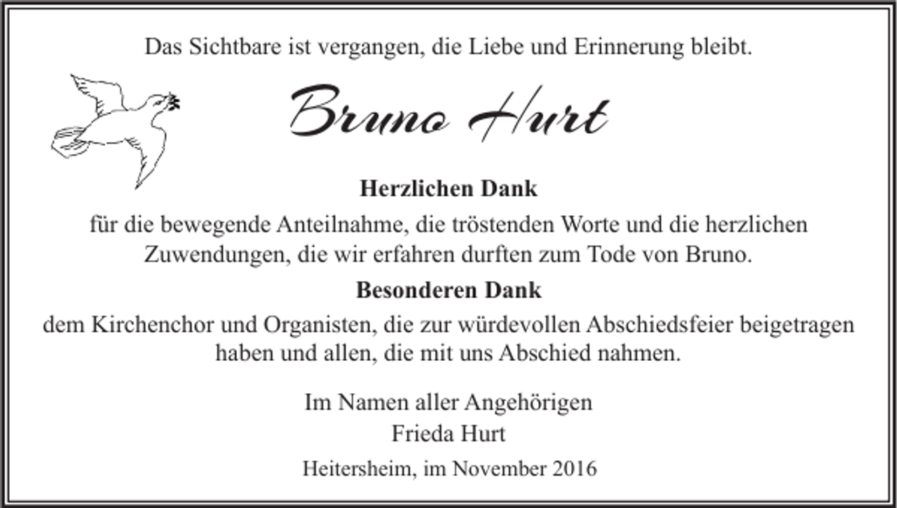 <p>Das Sichtbare ist vergangen, die Liebe und Erinnerung bleibt.</p><p>Bruno Hurt<br />Herzlichen Dank<br />für die bewegende Anteilnahme, die tröstenden Worte und die herzlichen<br />Zuwendungen, die wir erfahren durften zum Tode von Bruno.<br />Besonderen Dank<br />dem Kirchenchor und Organisten, die zur würdevollen Abschiedsfeier beigetragen<br />haben und allen, die mit uns Abschied nahmen.<br />Im Namen aller Angehörigen<br />Frieda Hurt<br />Heitersheim, im November 2016</p>