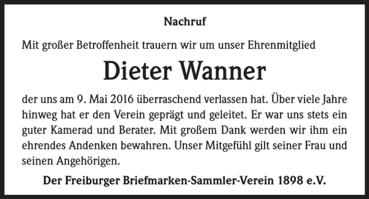 <p>Nachruf<br />Mit großer Betroffenheit trauern wir um unser Ehrenmitglied</p><p>Dieter Wanner<br />der uns am 9. Mai 2016 überraschend verlassen hat. Über viele Jahre<br />hinweg hat er den Verein geprägt und geleitet. Er war uns stets ein<br />guter Kamerad und Berater. Mit großem Dank werden wir ihm ein<br />ehrendes Andenken bewahren. Unser Mitgefühl gilt seiner Frau und<br />seinen Angehörigen.<br />Der Freiburger Briefmarken-Sammler-Verein 1898 e.V.</p>