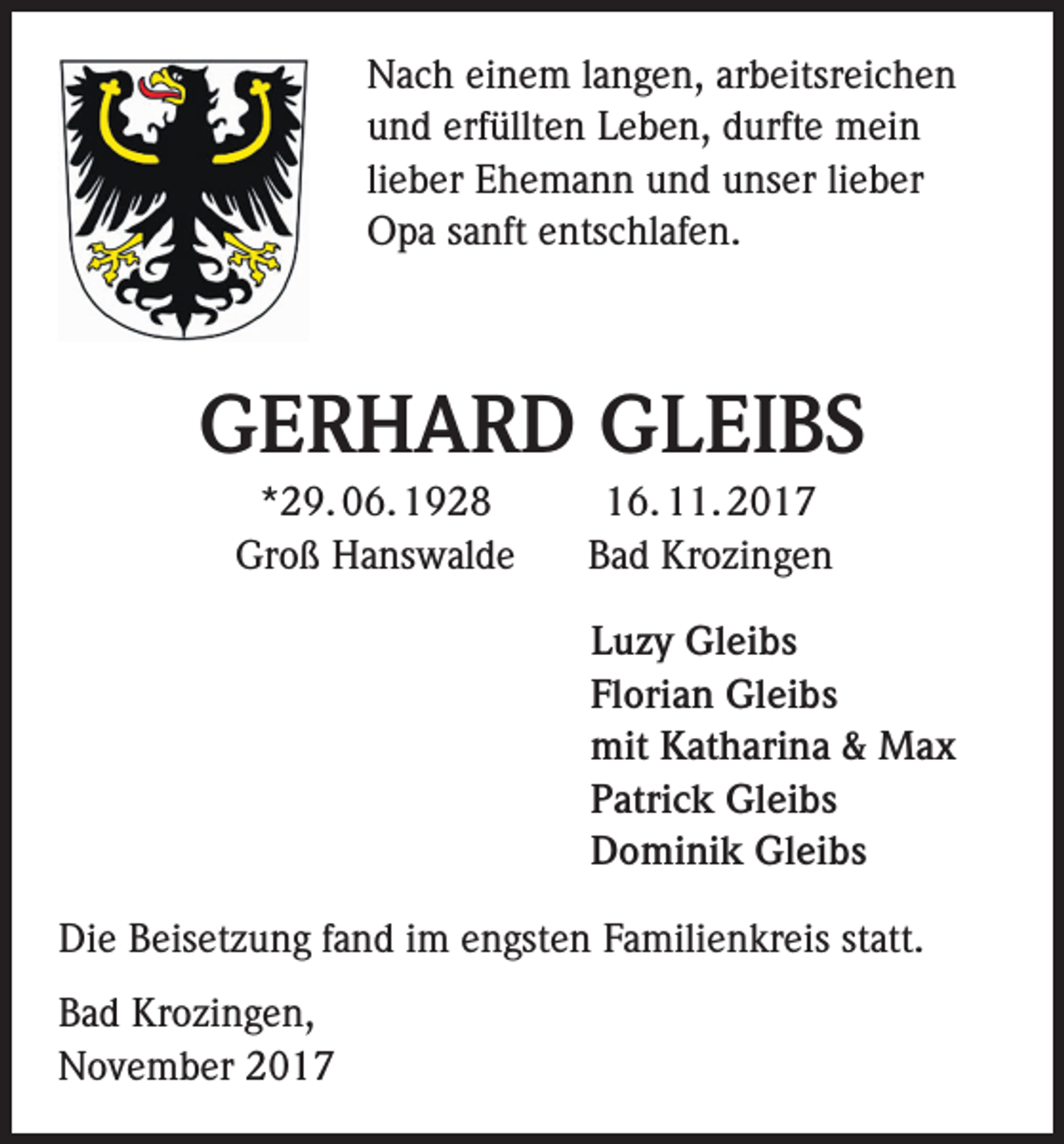 <p>Nach einem langen, arbeitsreichen<br />und erfüllten Leben, durfte mein<br />lieber Ehemann und unser lieber<br />Opa sanft entschlafen.</p><p>GERHARD GLEIBS</p><p>*29. 06. 1928<br />Groß Hanswalde</p><p>16. 11. 2017<br />Bad Krozingen<br />Luzy Gleibs<br />Florian Gleibs<br />mit Katharina &amp; Max<br />Patrick Gleibs<br />Dominik Gleibs</p><p>Die Beisetzung fand im engsten Familienkreis statt.<br />Bad Krozingen,<br />November 2017</p>