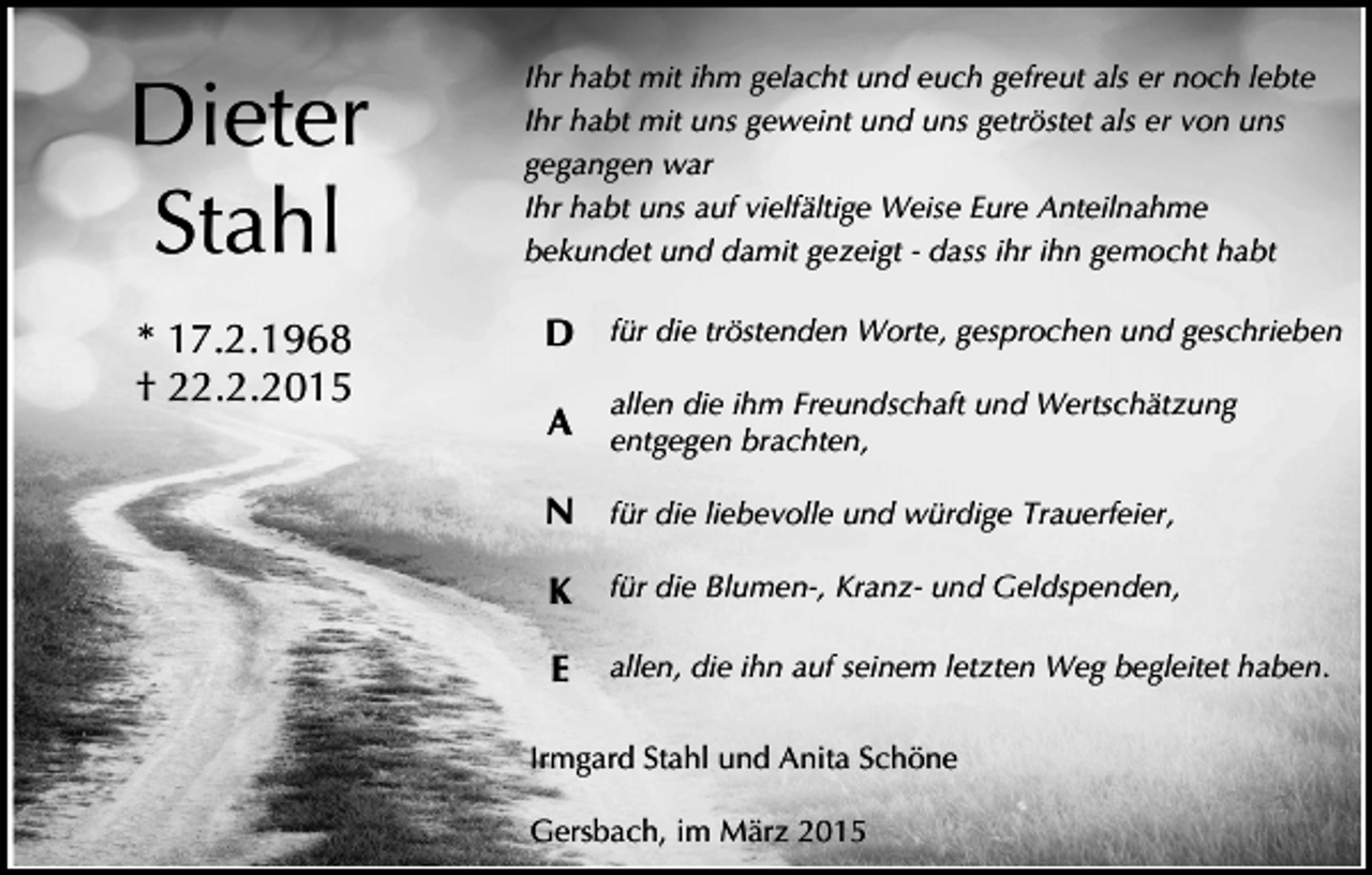 <p>Dieter<br />Stahl<br />* 17.2.1968<br />† 22.2.2015</p><p>Ihr habt mit ihm gelacht und euch gefreut als er noch lebte<br />Ihr habt mit uns geweint und uns getröstet als er von uns<br />gegangen war<br />Ihr habt uns auf vielfältige Weise Eure Anteilnahme<br />bekundet und damit gezeigt - dass ihr ihn gemocht habt</p><p>D für die tröstenden Worte, gesprochen und geschrieben<br />allen die ihm Freundschaft und Wertschätzung</p><p>A entgegen brachten,</p><p>N für die liebevolle und würdige Trauerfeier,<br />K</p><p>für die Blumen-, Kranz- und Geldspenden,</p><p>E</p><p>allen, die ihn auf seinem letzten Weg begleitet haben.</p><p>Irmgard Stahl und Anita Schöne<br />Gersbach, im März 2015</p>