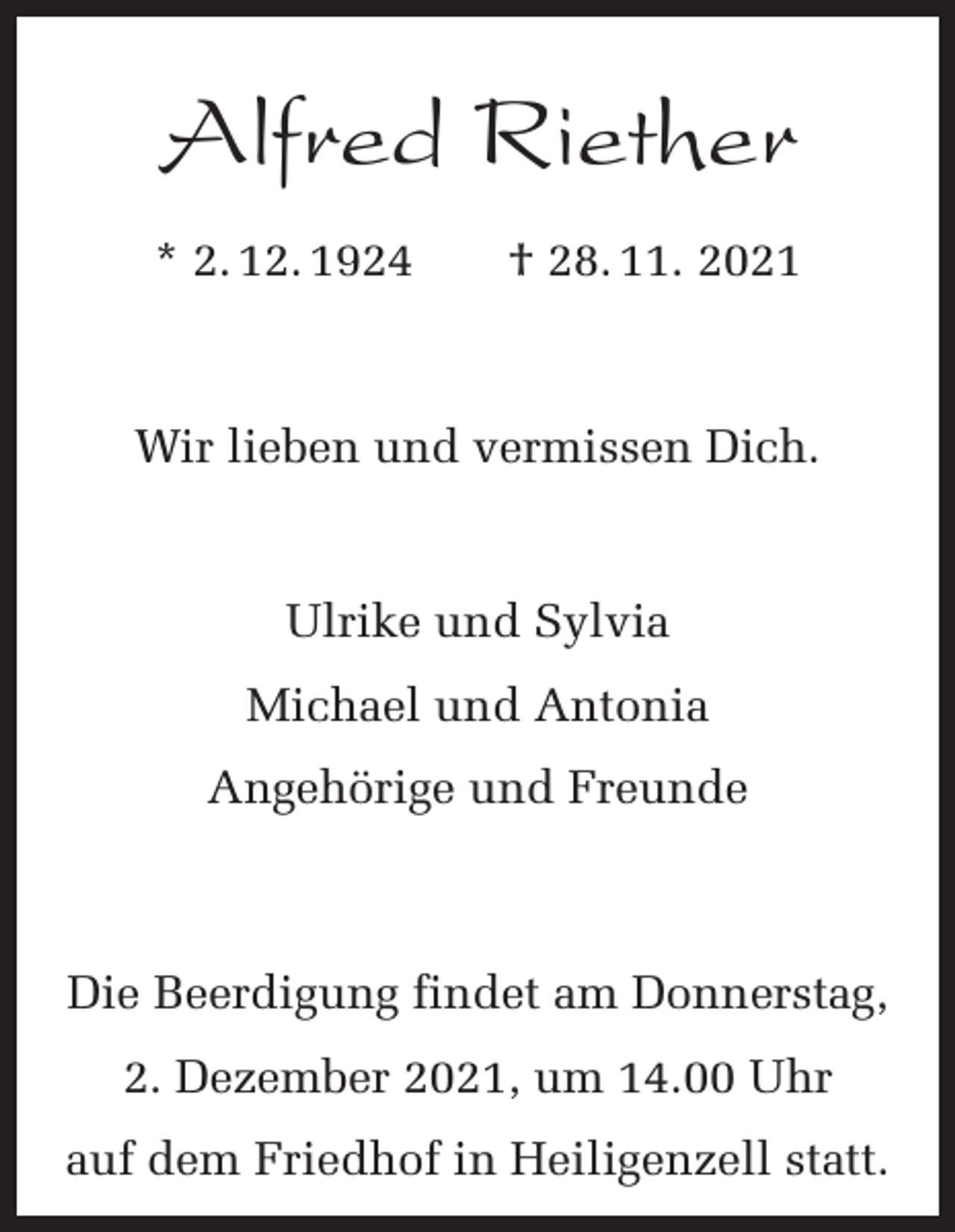 <p>Alfred Riether<br />* 2. 12. 1924 † 28. 11. 2021</p><p>Wir lieben und vermissen Dich.</p><p>Ulrike und Sylvia<br />Michael und Antonia<br />Angehörige und Freunde</p><p>Die Beerdigung findet am Donnerstag,<br />2. Dezember 2021, um 14.00 Uhr<br />auf dem Friedhof in Heiligenzell statt.</p>