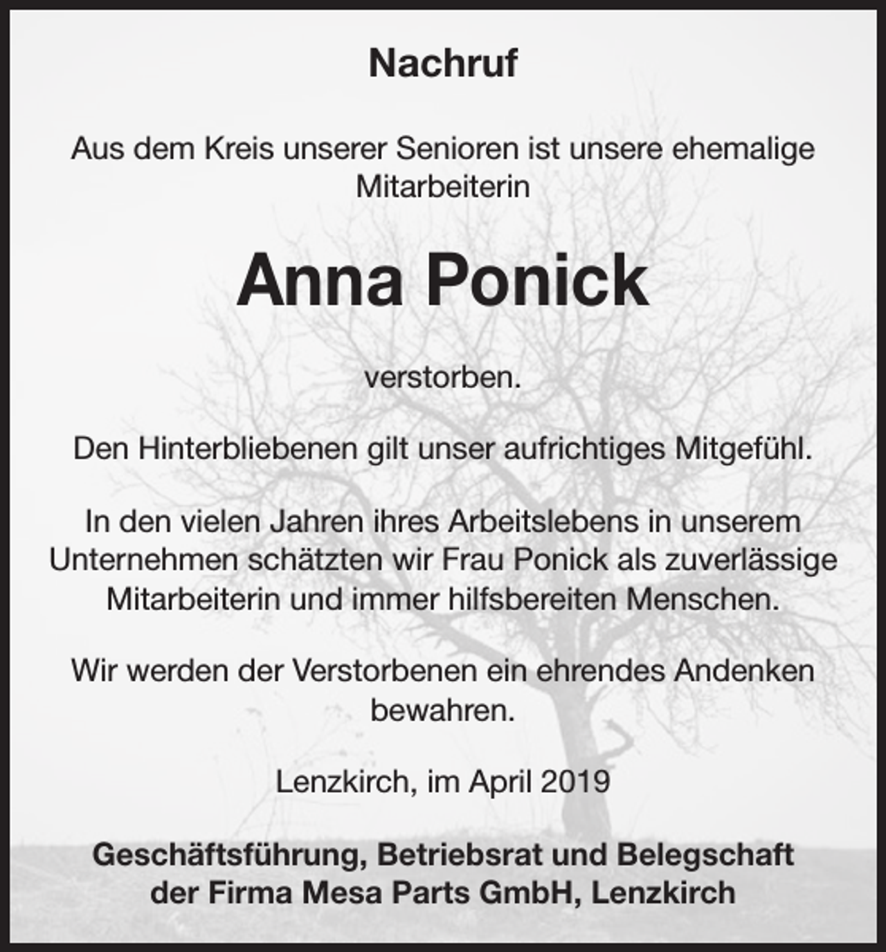 <p>Nachruf<br />Aus dem Kreis unserer Senioren ist unsere ehemalige<br />Mitarbeiterin</p><p>Anna Ponick<br />verstorben.<br />Den Hinterbliebenen gilt unser aufrichtiges Mitgefühl.<br />In den vielen Jahren ihres Arbeitslebens in unserem<br />Unternehmen schätzten wir Frau Ponick als zuverlässige<br />Mitarbeiterin und immer hilfsbereiten Menschen.<br />Wir werden der Verstorbenen ein ehrendes Andenken<br />bewahren.<br />Lenzkirch, im April 2019<br />Geschäftsführung, Betriebsrat und Belegschaft<br />der Firma Mesa Parts GmbH, Lenzkirch</p>