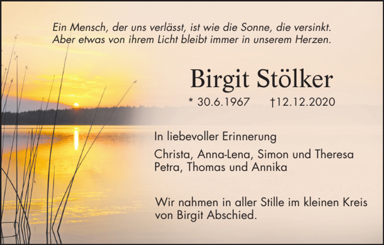 <p>Ein Mensch, der uns verlässt, ist wie die Sonne, die versinkt.<br />Aber etwas von ihrem Licht bleibt immer in unserem Herzen.</p><p>Birgit Stölker<br />* 30.6.1967</p><p>†12.12.2020</p><p>In liebevoller Erinnerung<br />Christa, Anna-Lena, Simon und Theresa<br />Petra, Thomas und Annika<br />Wir nahmen in aller Stille im kleinen Kreis<br />von Birgit Abschied.</p>