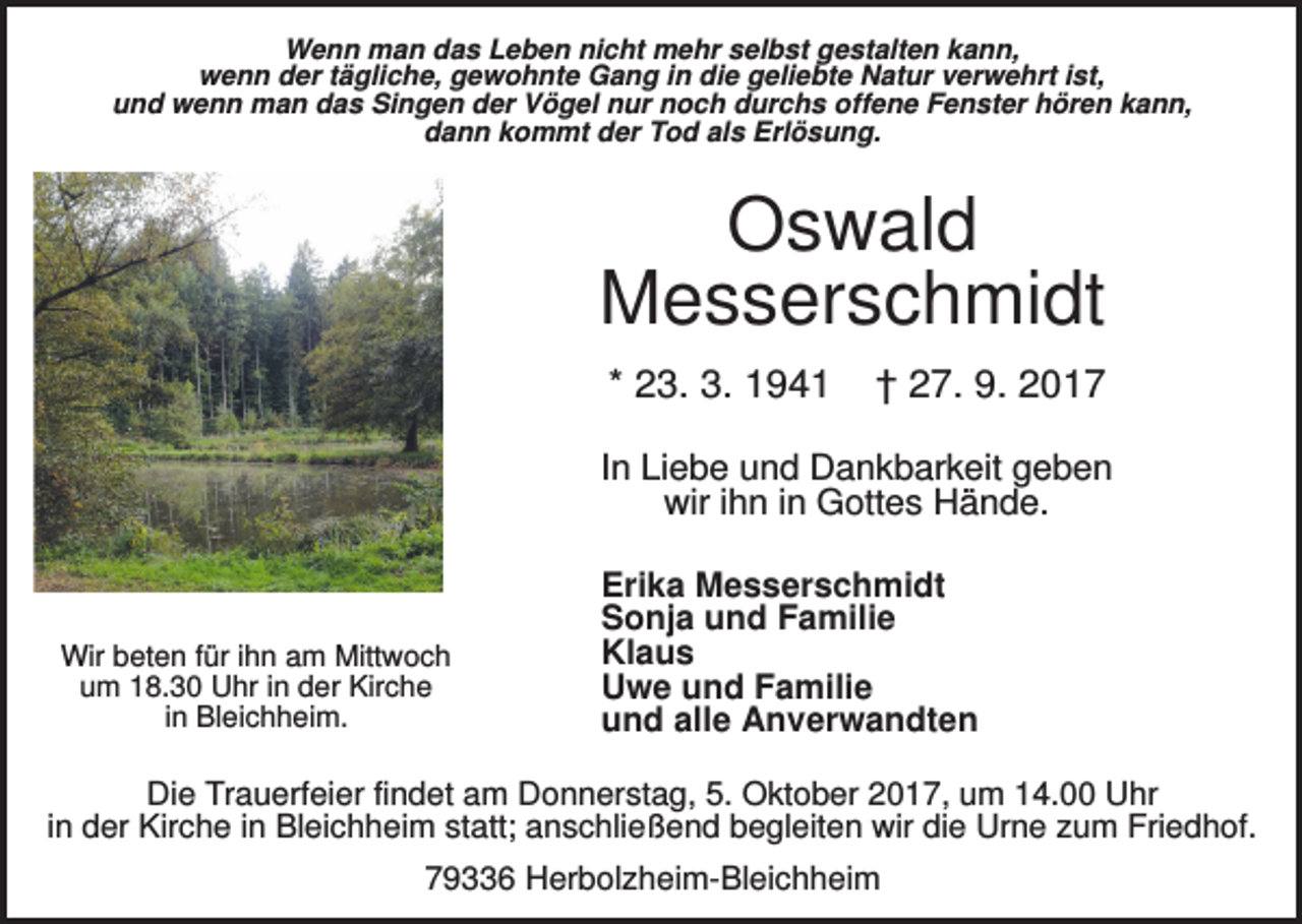 <p>Wenn man das Leben nicht mehr selbst gestalten kann,<br />wenn der tägliche, gewohnte Gang in die geliebte Natur verwehrt ist,<br />und wenn man das Singen der Vögel nur noch durchs offene Fenster hören kann,<br />dann kommt der Tod als Erlösung.</p><p>Oswald<br />Messerschmidt<br />* 23. 3. 1941</p><p>† 27. 9. 2017</p><p>In Liebe und Dankbarkeit geben<br />wir ihn in Gottes Hände.</p><p>Wir beten für ihn am Mittwoch<br />um 18.30 Uhr in der Kirche<br />in Bleichheim.</p><p>Erika Messerschmidt<br />Sonja und Familie<br />Klaus<br />Uwe und Familie<br />und alle Anverwandten</p><p>Die Trauerfeier findet am Donnerstag, 5. Oktober 2017, um 14.00 Uhr<br />in der Kirche in Bleichheim statt; anschließend begleiten wir die Urne zum Friedhof.<br />79336 Herbolzheim-Bleichheim</p>