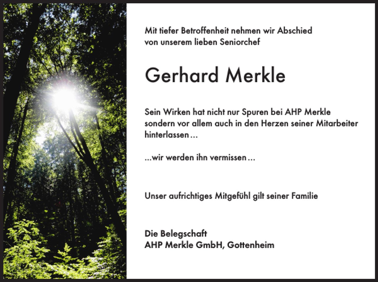 <p>Mit tiefer Betroffenheit nehmen wir Abschied<br />von unserem lieben Seniorchef</p><p>Gerhard Merkle<br />Sein Wirken hat nicht nur Spuren bei AHP Merkle<br />sondern vor allem auch in den Herzen seiner Mitarbeiter<br />hinterlassen …<br />...wir werden ihn vermissen …</p><p>Unser aufrichtiges Mitgefühl gilt seiner Familie</p><p>Die Belegschaft<br />AHP Merkle GmbH, Gottenheim</p>