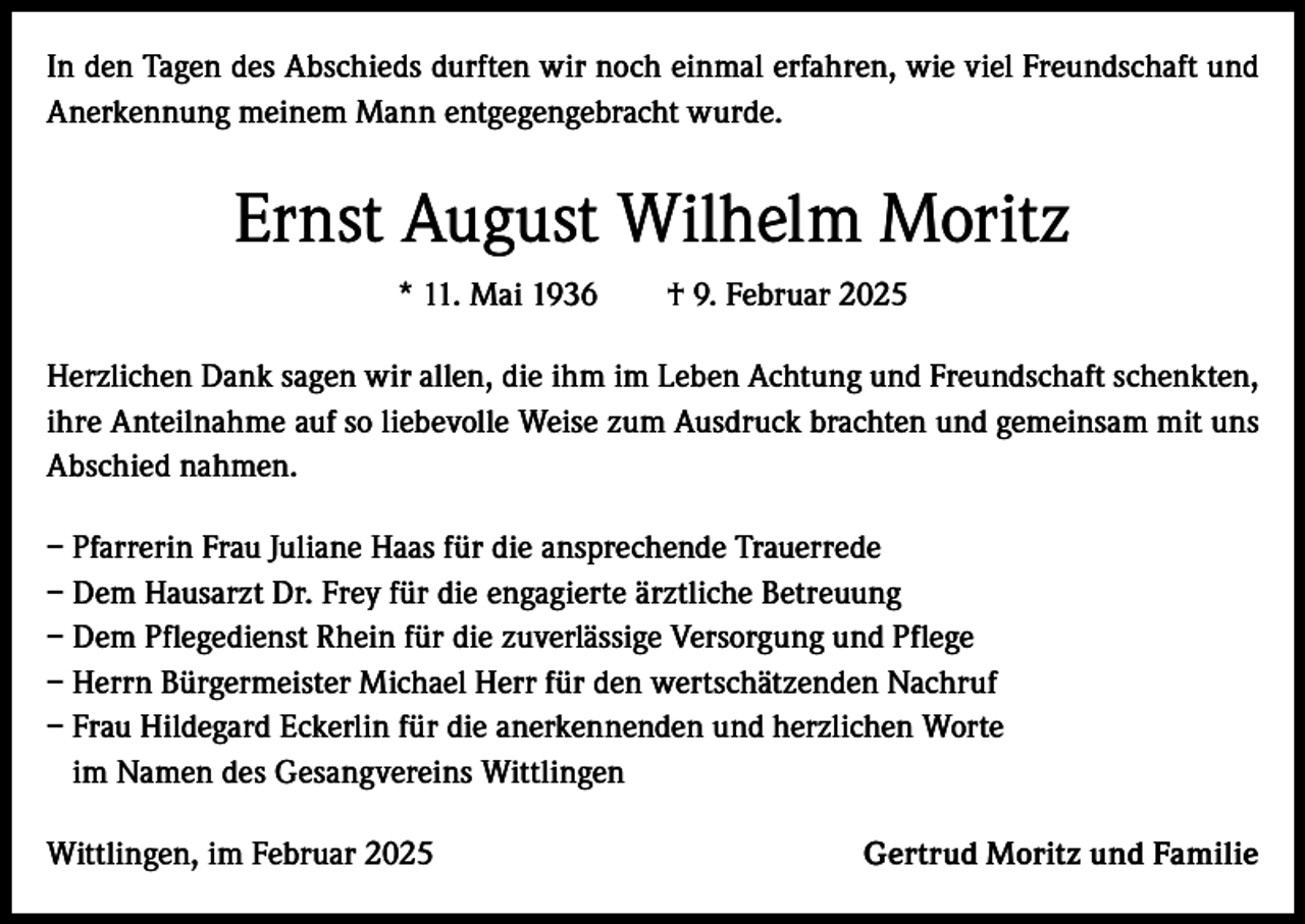 <p>In den Tagen des Abschieds durften wir noch einmal erfahren, wie viel Freundschaft und<br />Anerkennung meinem Mann entgegengebracht wurde.</p><p>Ernst August Wilhelm Moritz<br />* 11. Mai 1936 † 9. Februar 2025<br />Herzlichen Dank sagen wir allen, die ihm im Leben Achtung und Freundschaft schenkten,<br />ihre Anteilnahme auf so liebevolle Weise zum Ausdruck brachten und gemeinsam mit uns<br />Abschied nahmen.<br />– Pfarrerin Frau Juliane Haas für die ansprechende Trauerrede<br />– Dem Hausarzt Dr. Frey für die engagierte ärztliche Betreuung<br />– Dem Pflegedienst Rhein für die zuverlässige Versorgung und Pflege<br />– Herrn Bürgermeister Michael Herr für den wertschätzenden Nachruf<br />– Frau Hildegard Eckerlin für die anerkennenden und herzlichen Worte<br />im Namen des Gesangvereins Wittlingen<br />Wittlingen, im Februar 2025</p><p>Gertrud Moritz und Familie</p>