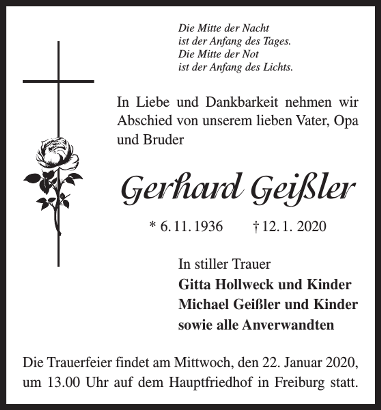<p>Die Mitte der Nacht<br />ist der Anfang des Tages.<br />Die Mitte der Not<br />ist der Anfang des Lichts.</p><p>In Liebe und Dankbarkeit nehmen wir<br />Abschied von unserem lieben Vater, Opa<br />und Bruder</p><p>Gerhard Geißler<br />* 6. 11. 1936 † 12. 1. 2020<br />In stiller Trauer<br />Gitta Hollweck und Kinder<br />Michael Geißler und Kinder<br />sowie alle Anverwandten<br />Die Trauerfeier findet am Mittwoch, den 22. Januar 2020,<br />um 13.00 Uhr auf dem Hauptfriedhof in Freiburg statt.</p>