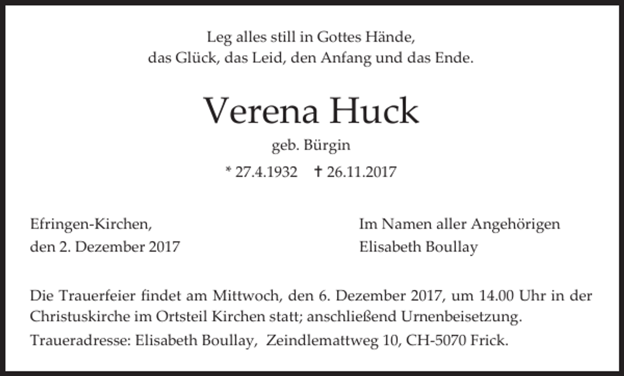<p>Leg alles still in Gottes Hände,<br />das Glück, das Leid, den Anfang und das Ende.</p><p>Verena Huck<br />geb. Bürgin<br />* 27.4.1932<br />Efringen-Kirchen,<br />den 2. Dezember 2017</p><p> 26.11.2017<br />Im Namen aller Angehörigen<br />Elisabeth Boullay</p><p>Die Trauerfeier findet am Mittwoch, den 6. Dezember 2017, um 14.00 Uhr in der<br />Christuskirche im Ortsteil Kirchen statt; anschließend Urnenbeisetzung.<br />Traueradresse: Elisabeth Boullay, Zeindlemattweg 10, CH-5070 Frick.</p>