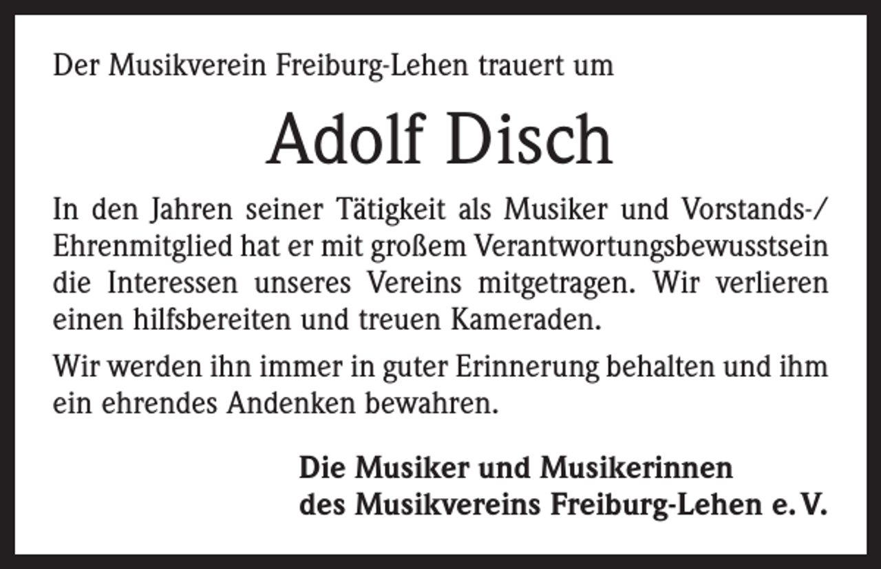 <p>Der Musikverein Freiburg-Lehen trauert um</p><p>Adolf Disch<br />In den Jahren seiner Tätigkeit als Musiker und Vorstands-/<br />Ehrenmitglied hat er mit großem Verantwortungsbewusstsein<br />die Interessen unseres Vereins mitgetragen. Wir verlieren<br />einen hilfsbereiten und treuen Kameraden.<br />Wir werden ihn immer in guter Erinnerung behalten und ihm<br />ein ehrendes Andenken bewahren.<br />Die Musiker und Musikerinnen<br />des Musikvereins Freiburg-Lehen e. V.</p>