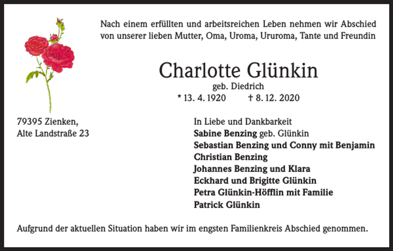 <p>Nach einem erfüllten und arbeitsreichen Leben nehmen wir Abschied<br />von unserer lieben Mutter, Oma, Uroma, Ururoma, Tante und Freundin</p><p>Charlotte Glünkin<br />geb. Diedrich<br />* 13. 4. 1920<br />† 8. 12. 2020</p><p>79395 Zienken,<br />In Liebe und Dankbarkeit<br />Alte Landstraße 23 Sabine Benzing geb. Glünkin<br />Sebastian Benzing und Conny mit Benjamin<br />Christian Benzing<br />Johannes Benzing und Klara<br />Eckhard und Brigitte Glünkin<br />Petra Glünkin-Höfflin mit Familie<br />Patrick Glünkin<br />Aufgrund der aktuellen Situation haben wir im engsten Familienkreis Abschied genommen.</p>
