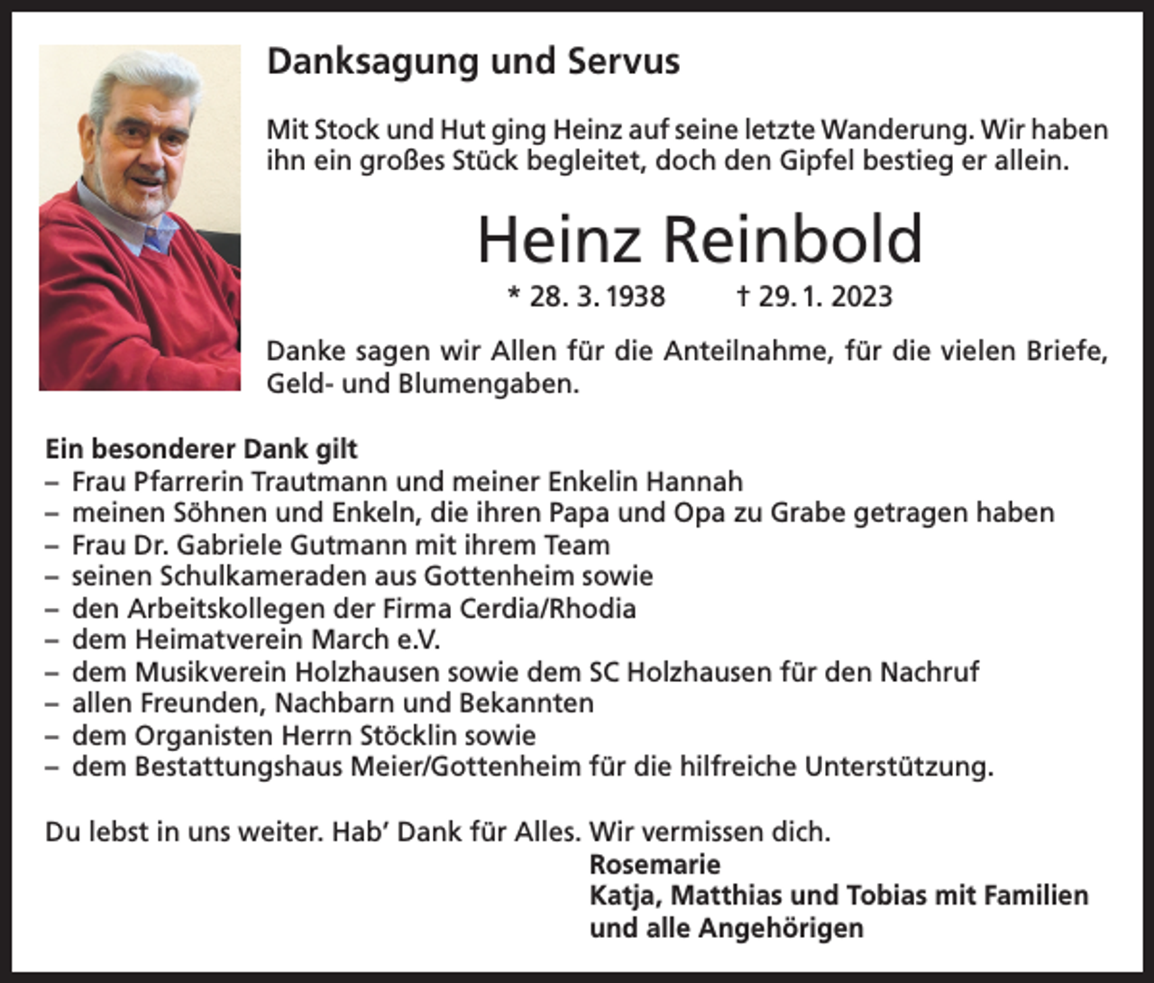 <p>Danksagung und Servus<br />Mit Stock und Hut ging Heinz auf seine letzte Wanderung. Wir haben<br />ihn ein großes Stück begleitet, doch den Gipfel bestieg er allein.</p><p>Heinz Reinbold<br />* 28. 3. 1938</p><p>† 29. 1. 2023</p><p>Danke sagen wir Allen für die Anteilnahme, für die vielen Briefe,<br />Geld- und Blumengaben.<br />Ein besonderer Dank gilt<br />– Frau Pfarrerin Trautmann und meiner Enkelin Hannah<br />– meinen Söhnen und Enkeln, die ihren Papa und Opa zu Grabe getragen haben<br />– Frau Dr. Gabriele Gutmann mit ihrem Team<br />– seinen Schulkameraden aus Gottenheim sowie<br />– den Arbeitskollegen der Firma Cerdia/Rhodia<br />– dem Heimatverein March e.V.<br />– dem Musikverein Holzhausen sowie dem SC Holzhausen für den Nachruf<br />– allen Freunden, Nachbarn und Bekannten<br />– dem Organisten Herrn Stöcklin sowie<br />– dem Bestattungshaus Meier/Gottenheim für die hilfreiche Unterstützung.<br />Du lebst in uns weiter. Hab’ Dank für Alles. Wir vermissen dich.<br />Rosemarie<br />Katja, Matthias und Tobias mit Familien<br />und alle Angehörigen</p>