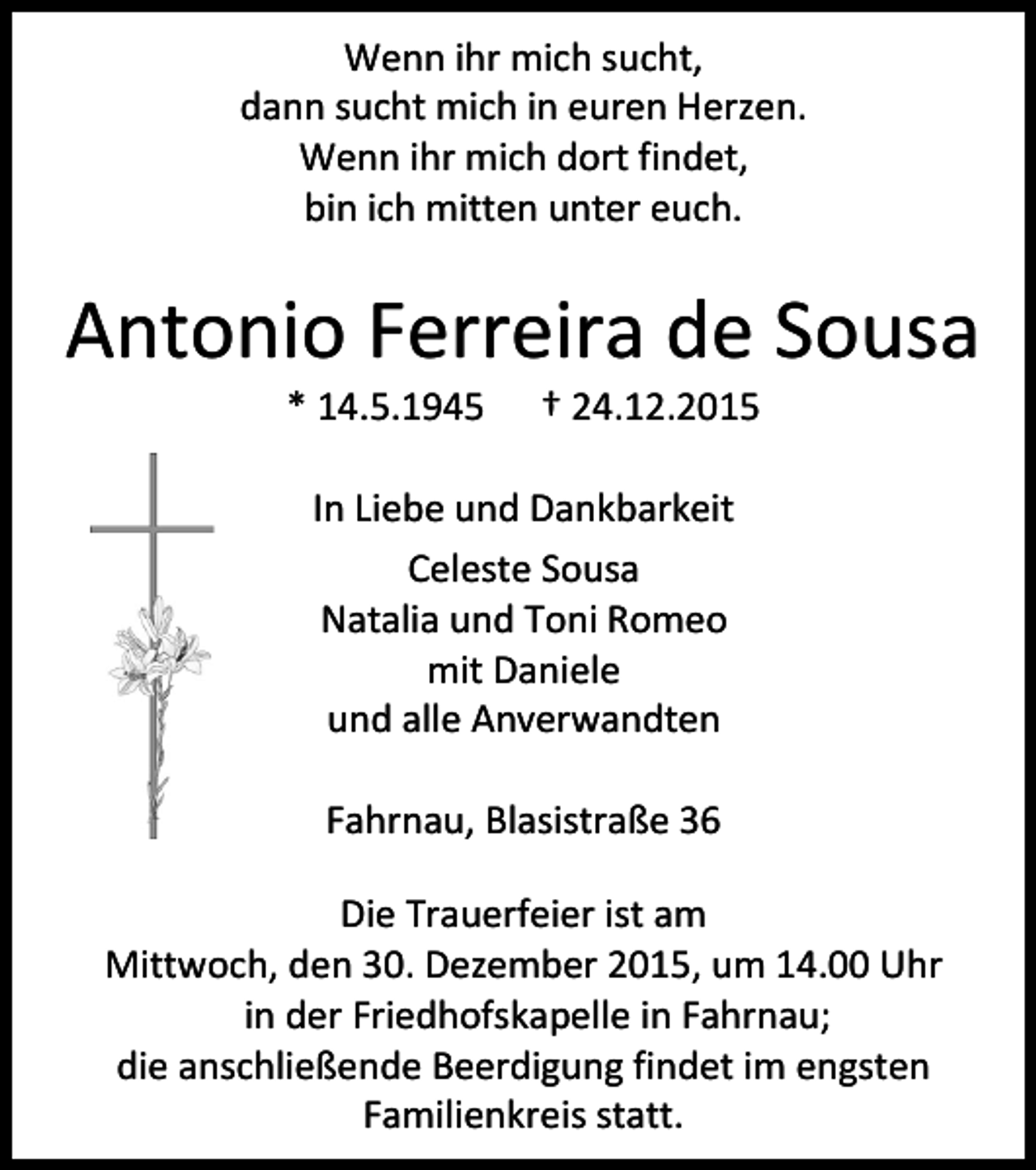 <p>Wenn ihr mich sucht,<br />dann sucht mich in euren Herzen.<br />Wenn ihr mich dort findet,<br />bin ich mitten unter euch.</p><p>Antonio Ferreira de Sousa<br />* 14.5.1945</p><p>† 24.12.2015</p><p>In Liebe und Dankbarkeit<br />Celeste Sousa<br />Natalia und Toni Romeo<br />mit Daniele<br />und alle Anverwandten<br />Fahrnau, Blasistraße 36<br />Die Trauerfeier ist am<br />Mittwoch, den 30. Dezember 2015, um 14.00 Uhr<br />in der Friedhofskapelle in Fahrnau;<br />die anschließende Beerdigung findet im engsten<br />Familienkreis statt.</p>