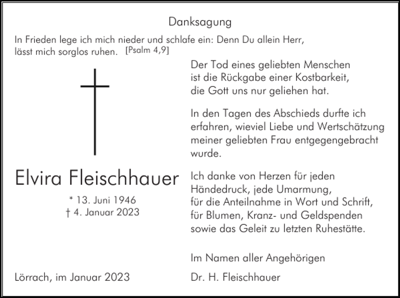 <p>Danksagung<br />In Frieden lege ich mich nieder und schlafe ein: Denn Du allein Herr,<br />lässt mich sorglos ruhen. [Psalm 4,9]</p><p>Der Tod eines geliebten Menschen<br />ist die Rückgabe einer Kostbarkeit,<br />die Gott uns nur geliehen hat.<br />In den Tagen des Abschieds durfte ich<br />erfahren, wieviel Liebe und Wertschätzung<br />meiner geliebten Frau entgegengebracht<br />wurde.</p><p>Elvira Fleischhauer<br />* 13. Juni 1946<br />† 4. Januar 2023</p><p>Ich danke von Herzen für jeden<br />Händedruck, jede Umarmung,<br />für die Anteilnahme in Wort und Schrift,<br />für Blumen, Kranz- und Geldspenden<br />sowie das Geleit zu letzten Ruhestätte.<br />Im Namen aller Angehörigen</p><p>Lörrach, im Januar 2023</p><p>Dr. H. Fleischhauer</p>