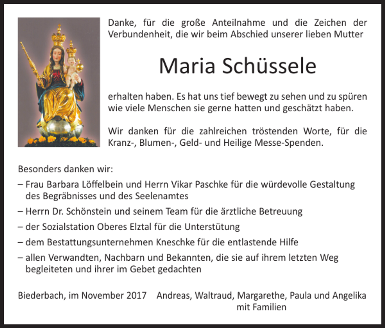 <p>Danke, für die große Anteilnahme und die Zeichen der<br />­Verbundenheit, die wir beim Abschied unserer lieben Mutter</p><p>Maria Schüssele<br />erhalten haben. Es hat uns tief bewegt zu sehen und zu spüren<br />wie viele Menschen sie gerne hatten und geschätzt haben.<br />Wir danken für die zahlreichen tröstenden Worte, für die<br />Kranz-, Blumen-, Geld- und Heilige Messe-Spenden.<br />Besonders danken wir:<br />– Frau Barbara Löffelbein und Herrn Vikar Paschke für die würdevolle Gestaltung<br />des Begräbnisses und des Seelenamtes<br />– Herrn Dr. Schönstein und seinem Team für die ärztliche Betreuung<br />– der Sozialstation Oberes Elztal für die Unterstütung<br />– dem Bestattungsunternehmen Kneschke für die entlastende Hilfe<br />– allen Verwandten, Nachbarn und Bekannten, die sie auf ihrem letzten Weg<br />­begleiteten und ihrer im Gebet gedachten<br />Biederbach, im November 2017 Andreas, Waltraud, Margarethe, Paula und Angelika</p><p>mit Familien</p>
