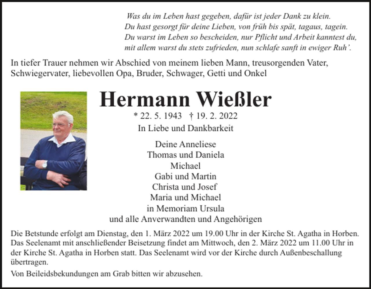 <p>Was du im Leben hast gegeben, dafür ist jeder Dank zu klein.<br />Du hast gesorgt für deine Lieben, von früh bis spät, tagaus, tagein.<br />Du warst im Leben so bescheiden, nur Pflicht und Arbeit kanntest du,<br />mit allem warst du stets zufrieden, nun schlafe sanft in ewiger Ruh’.</p><p>In tiefer Trauer nehmen wir Abschied von meinem lieben Mann, treusorgenden Vater,<br />Schwiegervater, liebevollen Opa, Bruder, Schwager, Getti und Onkel</p><p>Hermann Wießler<br />* 22. 5. 1943 † 19. 2. 2022<br />In Liebe und Dankbarkeit</p><p>Deine Anneliese<br />Thomas und Daniela<br />Michael<br />Gabi und Martin<br />Christa und Josef<br />Maria und Michael<br />in Memoriam Ursula<br />und alle Anverwandten und Angehörigen<br />Die Betstunde erfolgt am Dienstag, den 1. März 2022 um 19.00 Uhr in der Kirche St. Agatha in Horben.<br />Das Seelenamt mit anschließender Beisetzung findet am Mittwoch, den 2. März 2022 um 11.00 Uhr in<br />der Kirche St. Agatha in Horben statt. Das Seelenamt wird vor der Kirche durch Außenbeschallung<br />übertragen.<br />Von Beileidsbekundungen am Grab bitten wir abzusehen.</p>