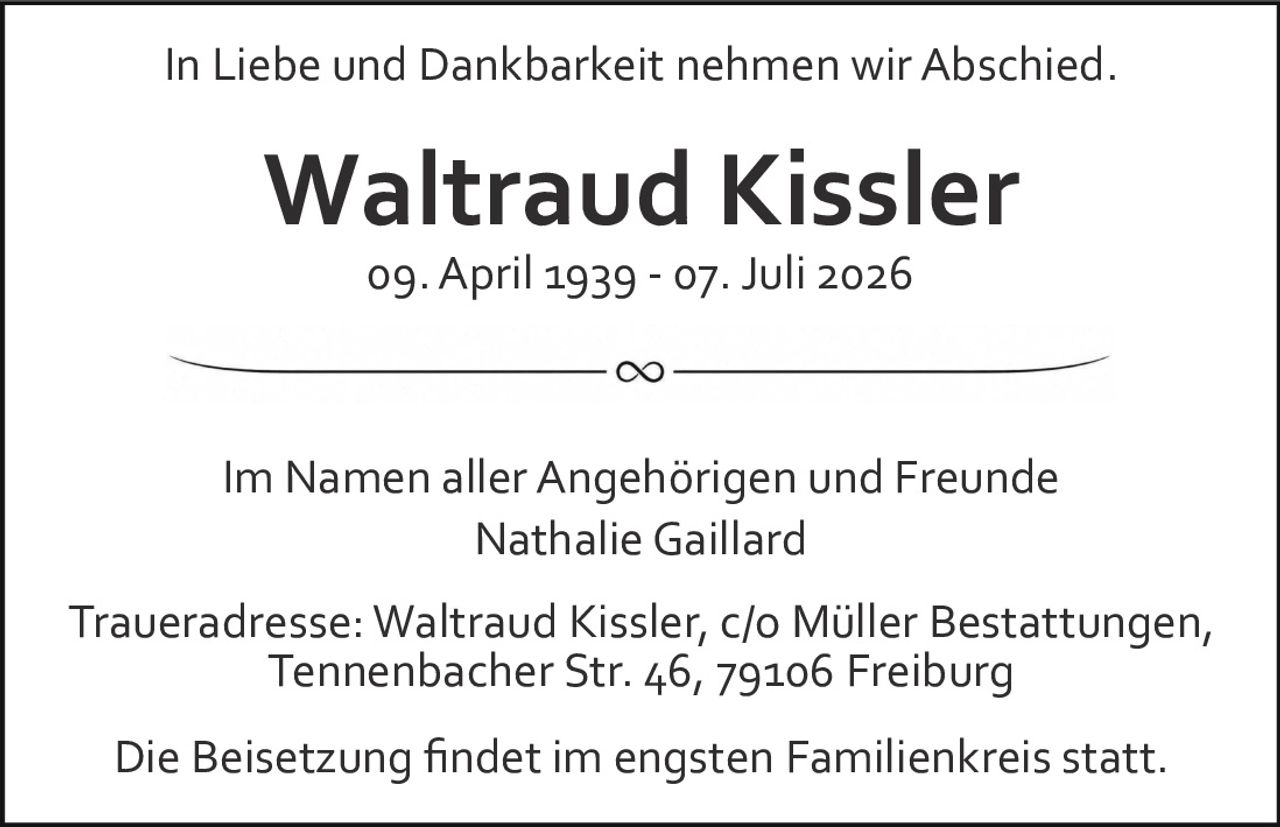 <p>In Liebe und Dankbarkeit nehmen wir Abschied.</p>

<p><strong>Waltraud Kissler</strong><br>09. April 1939 - 07. Juli 2026</p>

<p>Im Namen aller Angehörigen und Freunde<br>Nathalie Gaillard</p>

<p>Traueradresse: Waltraud Kissler, c/o Müller Bestattungen,<br>Tennenbacher Str. 46, 79106 Freiburg</p>

<p>Die Beisetzung findet im engsten Familienkreis statt.</p>