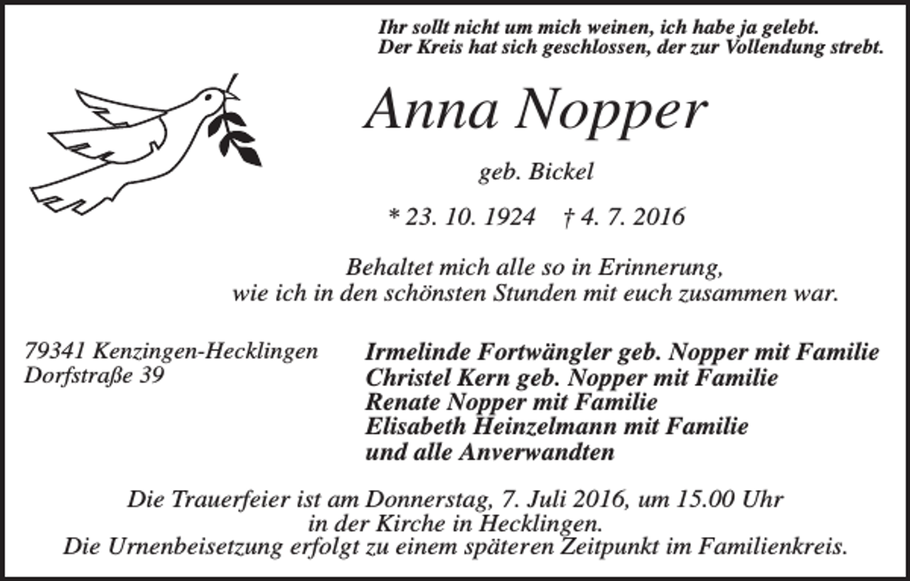 <p>Ihr sollt nicht um mich weinen, ich habe ja gelebt.<br />Der Kreis hat sich geschlossen, der zur Vollendung strebt.</p><p>Anna Nopper<br />geb. Bickel<br />* 23. 10. 1924</p><p>† 4. 7. 2016</p><p>Behaltet mich alle so in Erinnerung,<br />wie ich in den schönsten Stunden mit euch zusammen war.<br />79341 Kenzingen-Hecklingen<br />Dorfstraße 39</p><p>Irmelinde Fortwängler geb. Nopper mit Familie<br />Christel Kern geb. Nopper mit Familie<br />Renate Nopper mit Familie<br />Elisabeth Heinzelmann mit Familie<br />und alle Anverwandten</p><p>Die Trauerfeier ist am Donnerstag, 7. Juli 2016, um 15.00 Uhr<br />in der Kirche in Hecklingen.<br />Die Urnenbeisetzung erfolgt zu einem späteren Zeitpunkt im Familienkreis.</p>
