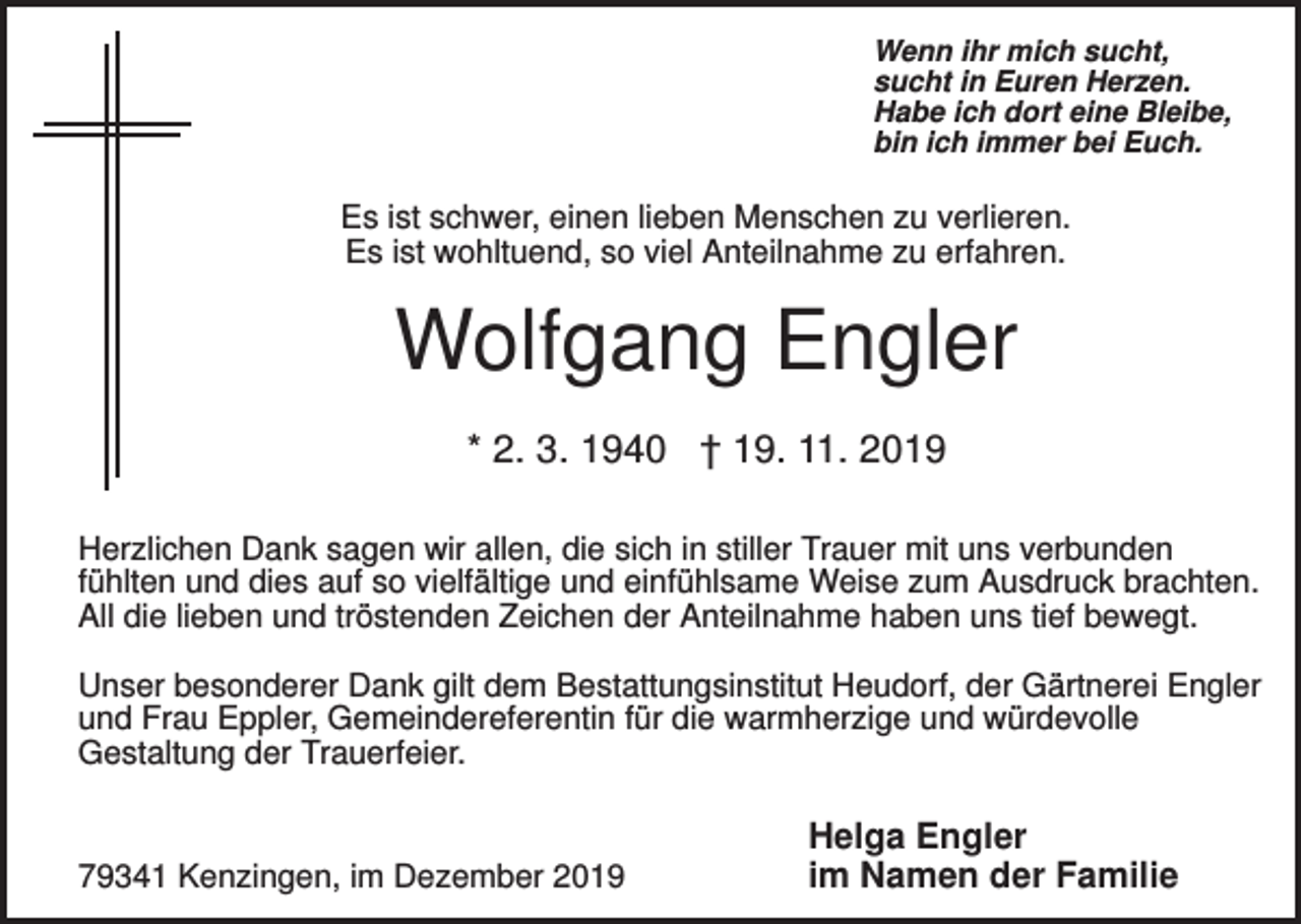 <p>Wenn ihr mich sucht,<br />sucht in Euren Herzen.<br />Habe ich dort eine Bleibe,<br />bin ich immer bei Euch.</p><p>Es ist schwer, einen lieben Menschen zu verlieren.<br />Es ist wohltuend, so viel Anteilnahme zu erfahren.</p><p>Wolfgang Engler<br />* 2. 3. 1940 † 19. 11. 2019<br />Herzlichen Dank sagen wir allen, die sich in stiller Trauer mit uns verbunden<br />fühlten und dies auf so vielfältige und einfühlsame Weise zum Ausdruck brachten.<br />All die lieben und tröstenden Zeichen der Anteilnahme haben uns tief bewegt.<br />Unser besonderer Dank gilt dem Bestattungsinstitut Heudorf, der Gärtnerei Engler<br />und Frau Eppler, Gemeindereferentin für die warmherzige und würdevolle<br />Gestaltung der Trauerfeier.</p><p>79341 Kenzingen, im Dezember 2019</p><p>Helga Engler<br />im Namen der Familie</p>
