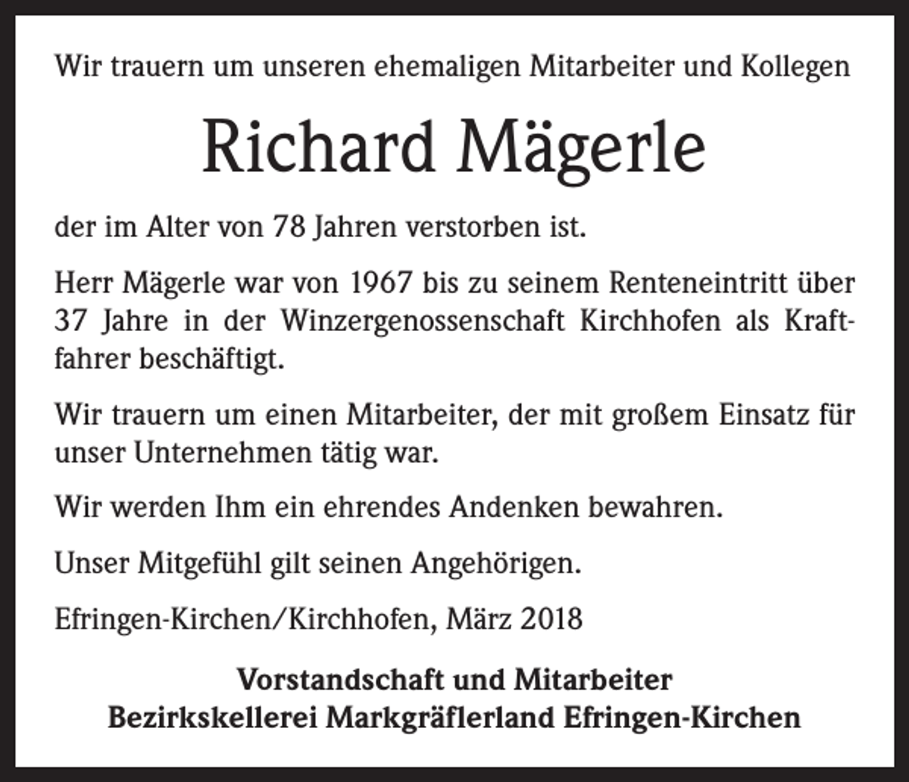 <p>Wir trauern um unseren ehemaligen Mitarbeiter und Kollegen</p><p>Richard Mägerle<br />der im Alter von 78 Jahren verstorben ist.<br />Herr Mägerle war von 1967 bis zu seinem Renteneintritt über<br />37 Jahre in der Winzergenossenschaft Kirchhofen als Kraft­<br />fahrer beschäftigt.<br />Wir trauern um einen Mitarbeiter, der mit großem Einsatz für<br />unser Unternehmen tätig war.<br />Wir werden Ihm ein ehrendes Andenken bewahren.<br />Unser Mitgefühl gilt seinen Angehörigen.<br />Efringen-Kirchen/Kirchhofen, März 2018<br />Vorstandschaft und Mitarbeiter<br />Bezirkskellerei Markgräflerland Efringen-Kirchen</p>