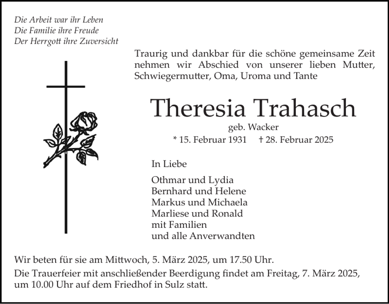 <p>Die Arbeit war ihr Leben<br />Die Familie ihre Freude<br />Der Herrgott ihre Zuversicht</p>
<p>Traurig und dankbar für die schöne gemeinsame Zeit<br />nehmen wir Abschied von unserer lieben Mutter,<br />Schwiegermutter, Oma, Uroma und Tante</p>
<p>Theresia Trahasch<br />geb. Wacker<br />* 15. Februar 1931 † 28. Februar 2025</p>
<p>In Liebe<br />Othmar und Lydia<br />Bernhard und Helene<br />Markus und Michaela<br />Marliese und Ronald<br />mit Familien<br />und alle Anverwandten<br />Wir beten für sie am Mittwoch, 5. März 2025, um 17.50 Uhr.<br />Die Trauerfeier mit anschließender Beerdigung ﬁndet am Freitag, 7. März 2025,<br />um 10.00 Uhr auf dem Friedhof in Sulz statt.</p>