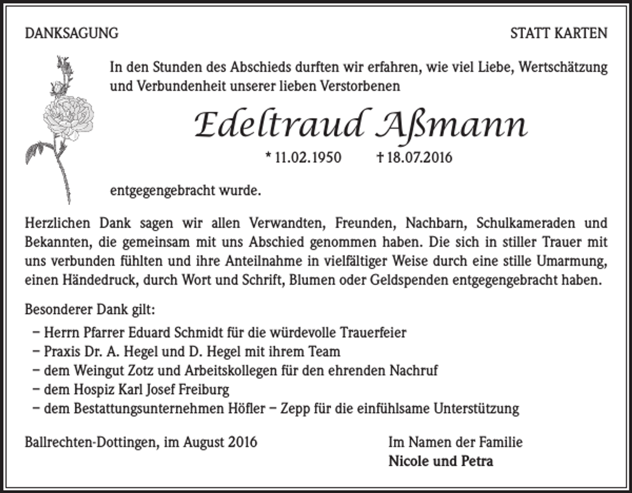 <p>Danksagung</p><p>Statt Karten</p><p>In den Stunden des Abschieds durften wir erfahren, wie viel Liebe, Wertschätzung<br />und Verbundenheit unserer lieben Verstorbenen</p><p>Edeltraud Aßmann<br />* 11.02.1950 † 18.07.2016<br />entgegengebracht wurde.<br />Herzlichen Dank sagen wir allen Verwandten, Freunden, Nachbarn, Schulkameraden und<br />Bekannten, die gemeinsam mit uns Abschied genommen haben. Die sich in stiller Trauer mit<br />uns verbunden fühlten und ihre Anteilnahme in vielfältiger Weise durch eine stille Umarmung,<br />einen Händedruck, durch Wort und Schrift, Blumen oder Geldspenden entgegengebracht haben.<br />Besonderer Dank gilt:<br />– Herrn Pfarrer Eduard Schmidt für die würdevolle Trauerfeier<br />– Praxis Dr. A. Hegel und D. Hegel mit ihrem Team<br />– dem Weingut Zotz und Arbeitskollegen für den ehrenden Nachruf<br />– dem Hospiz Karl Josef Freiburg<br />– dem Bestattungsunternehmen Höfler – Zepp für die einfühlsame Unterstützung<br />Ballrechten-Dottingen, im August 2016 Im Namen der Familie<br />Nicole und Petra</p>