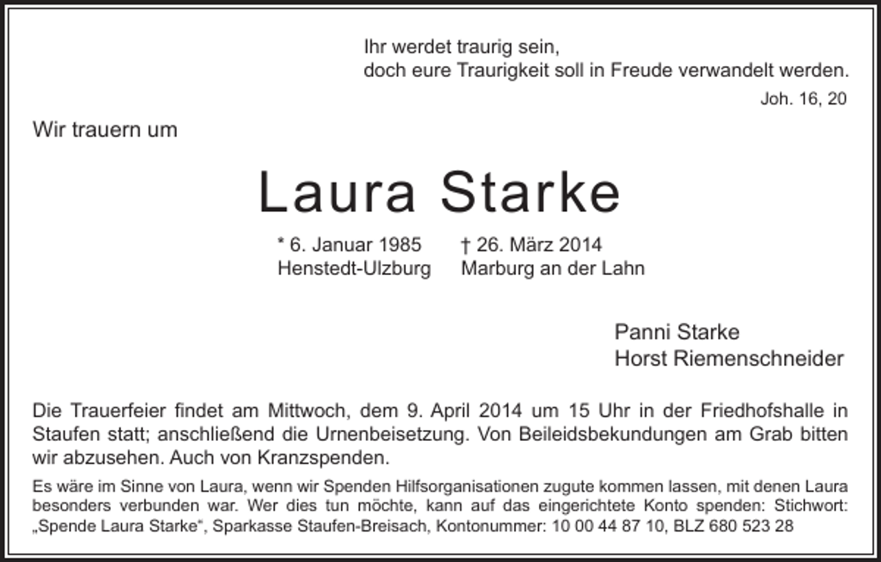 <p>Ihr werdet traurig sein,<br />doch eure Traurigkeit soll in Freude verwandelt werden.<br />Joh. 16, 20</p><p>Wir trauern um</p><p>Laura Starke<br />* 6. Januar 1985<br />Henstedt-Ulzburg</p><p>† 26. März 2014<br />Marburg an der Lahn</p><p>Panni Starke<br />Horst Riemenschneider<br />Die Trauerfeier findet am Mittwoch, dem 9. April 2014 um 15 Uhr in der Friedhofshalle in<br />Staufen statt; anschließend die Urnenbeisetzung. Von Beileidsbekundungen am Grab bitten<br />wir abzusehen. Auch von Kranzspenden.<br />Es wäre im Sinne von Laura, wenn wir Spenden Hilfsorganisationen zugute kommen lassen, mit denen Laura<br />besonders verbunden war. Wer dies tun möchte, kann auf das eingerichtete Konto spenden: Stichwort:<br />„Spende Laura Starke“, Sparkasse Staufen-Breisach, Kontonummer: 10 44 87 10, BLZ 680 523 28</p>