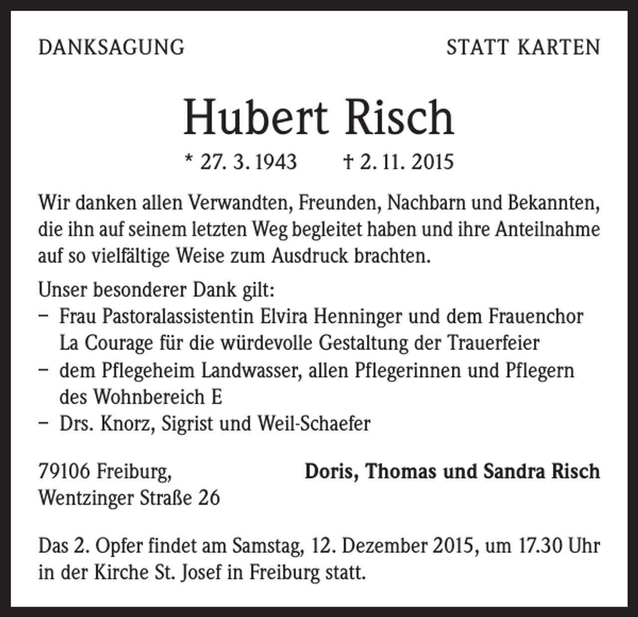 <p>DANKSAGUNG</p><p>STATT KARTEN</p><p>Hubert Risch<br />* 27. 3. 1943 † 2. 11. 2015<br />Wir danken allen Verwandten, Freunden, Nachbarn und Bekannten,<br />die ihn auf seinem letzten Weg begleitet haben und ihre Anteilnahme<br />auf so vielfältige Weise zum Ausdruck brachten.<br />Unser besonderer Dank gilt:<br />– Frau Pastoralassistentin Elvira Henninger und dem Frauenchor<br />La Courage für die würdevolle Gestaltung der Trauerfeier<br />– dem Pflegeheim Landwasser, allen Pflegerinnen und Pflegern<br />des Wohnbereich E<br />– Drs. Knorz, Sigrist und Weil-Schaefer<br />79106 Freiburg,<br />Wentzinger Straße 26</p><p>Doris, Thomas und Sandra Risch</p><p>Das 2. Opfer findet am Samstag, 12. Dezember 2015, um 17.30 Uhr<br />in der Kirche St. Josef in Freiburg statt.</p>