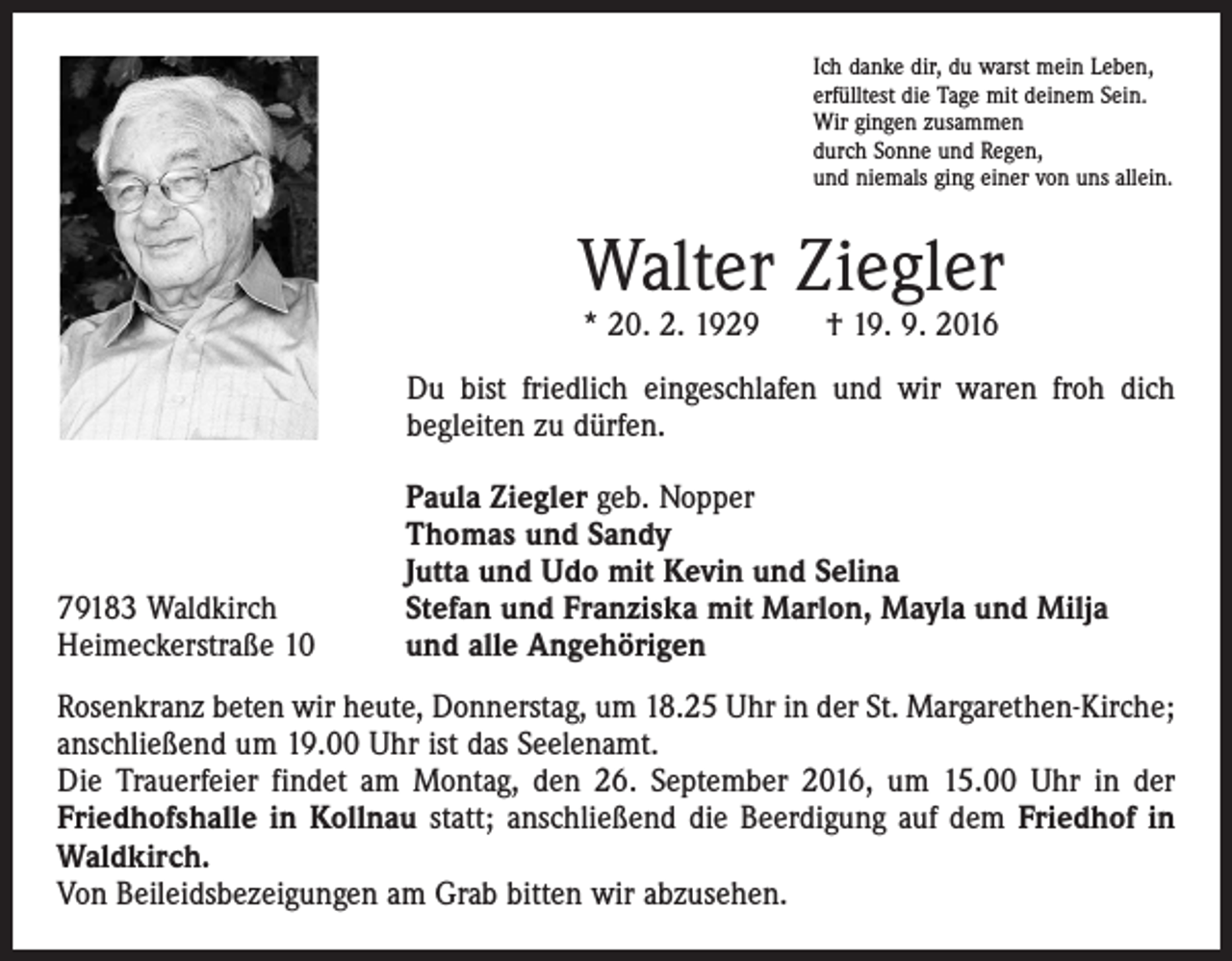 <p>Ich danke dir, du warst mein Leben,<br />erfülltest die Tage mit deinem Sein.<br />Wir gingen zusammen<br />durch Sonne und Regen,<br />und niemals ging einer von uns allein.</p><p>Walter Ziegler<br />* 20. 2. 1929 † 19. 9. 2016</p><p>Du bist friedlich eingeschlafen und wir waren froh dich<br />begleiten zu dürfen.</p><p>79183 Waldkirch<br />Heimeckerstraße 10</p><p>Paula Ziegler geb. Nopper<br />Thomas und Sandy<br />Jutta und Udo mit Kevin und Selina<br />Stefan und Franziska mit Marlon, Mayla und Milja<br />und alle Angehörigen</p><p>Rosenkranz beten wir heute, Donnerstag, um 18.25 Uhr in der St. Margarethen-Kirche;<br />anschließend um 19.00 Uhr ist das Seelenamt.<br />Die Trauerfeier findet am Montag, den 26. September 2016, um 15.00 Uhr in der<br />Friedhofshalle in Kollnau statt; anschließend die Beerdigung auf dem Friedhof in<br />Waldkirch.<br />Von Beileidsbezeigungen am Grab bitten wir abzusehen.</p>